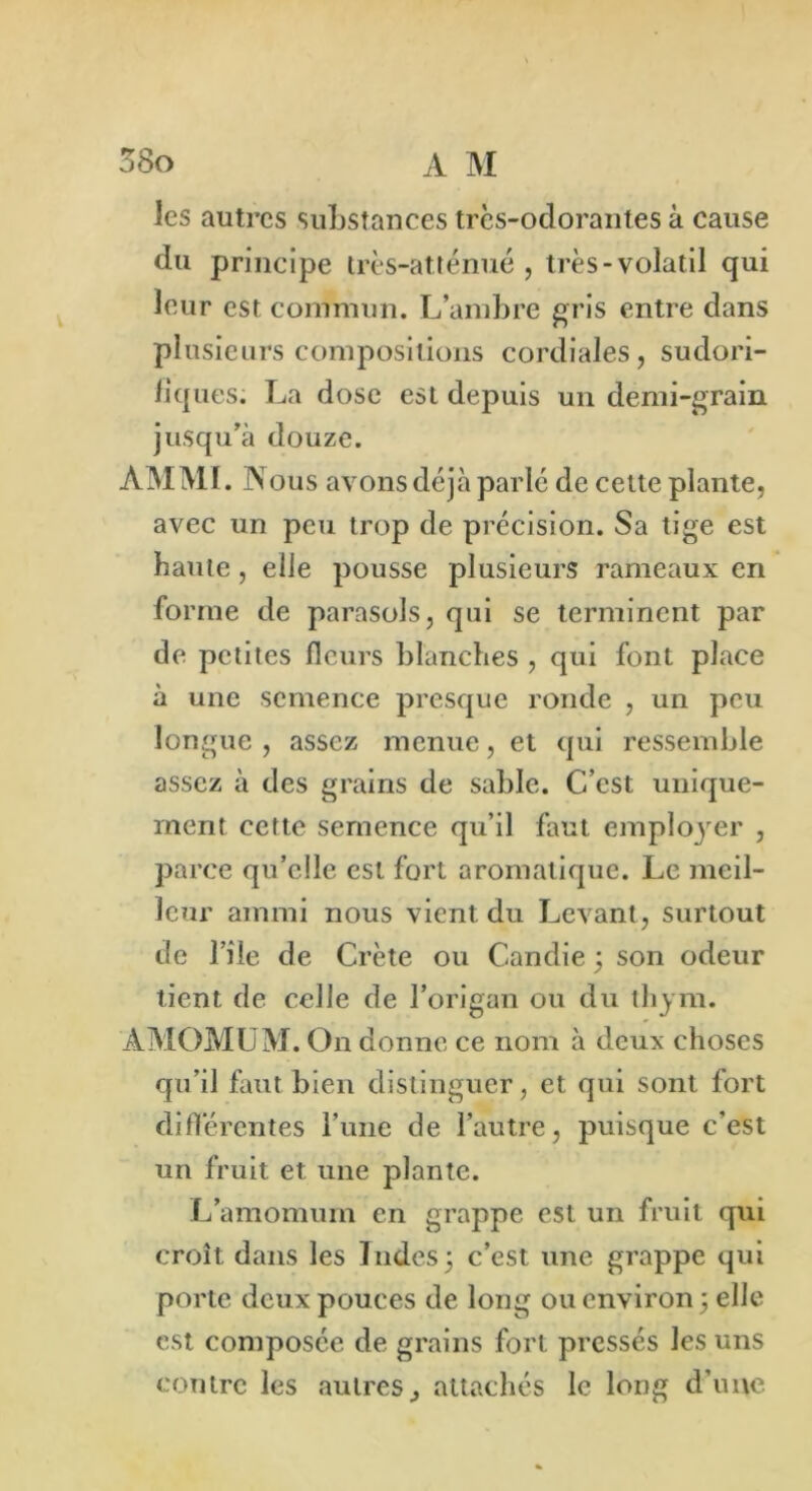 les autres substances très-odorantes à cause du principe très-at ténue , très-volatil qui leur est commun. L’ambre gris entre dans plusieurs compositions cordiales, sudori- fiques. La dose est depuis un demi-grain jusqu’à douze. AMMI. Nous avons déjà parlé de cette plante, avec un peu trop de précision. Sa tige est haute, elle pousse plusieurs rameaux en forme de parasols, qui se terminent par de petites fleurs blanches , qui font place à une semence presque ronde , un peu longue , assez menue, et qui ressemble assez à des grains de sable. C’est unique- ment cette semence qu’il faut employer , parce qu’elle est fort aromatique. Le meil- leur ammi nous vient du Levant, surtout de l’ile de Crète ou Candie ; son odeur tient de celle de l’origan ou du thym. ÀMOMUM. On donne ce nom à deux choses qu’il faut bien distinguer, et qui sont fort différentes l’une de l’autre, puisque c’est un fruit et une plante. L’amomum en grappe est un fruit qui croît dans les Indes 3 c’est une grappe qui porte deux pouces de long ou environ 3 elle est composée de grains fort pressés les uns contre les autres^ attachés le long d’une