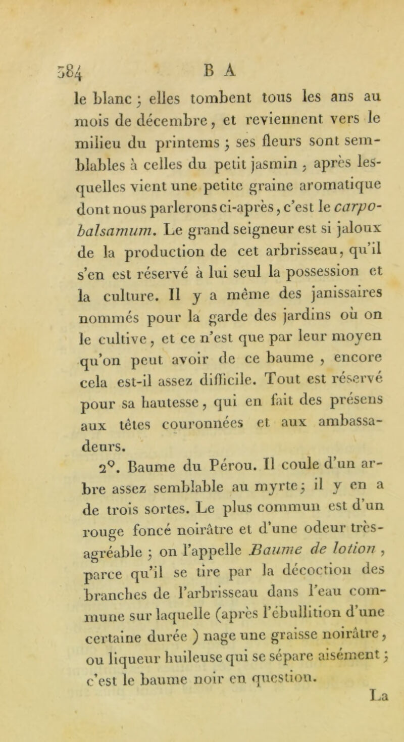 84 B A le blanc 3 elles tombent tous les ans au mois de décembre, et reviennent vers le milieu du printems \ ses fleurs sont sem- blables à celles du petit jasmin . après les- quelles vient une petite graine aromatique dont nous parlerons ci-après, c’est le ccrrpo- balsamum. Le grand seigneur est si jaloux de la production de cet arbrisseau, qu’il s’en est réservé à lui seul la possession et la culture. 11 y a même des janissaires nommés pour la garde des jardins où on le cultive, et ce n’est que par leur moyen qu’on peut avoir de ce baume , encore cela est-il assez difficile. Tout est réservé pour sa hautesse, qui en lait des présens aux tètes couronnées et aux ambassa- deurs. 2°. Baume du Pérou. Il coule d un ar- bre assez semblable au myrte j il y en a de trois sortes. Le plus commun est d’un rouge foncé noirâtre et d’une odeur très- agréable ; on l’appelle Baume de lotion , parce qu’il se tire par la décoction des branches de l’arbrisseau dans l’eau com- mune sur laquelle (apres 1 ébullition d une certaine durée ) nage une graisse noirâtre, ou liqueur huileuse qui se sépare aisément ; c’est le baume noir en question. La