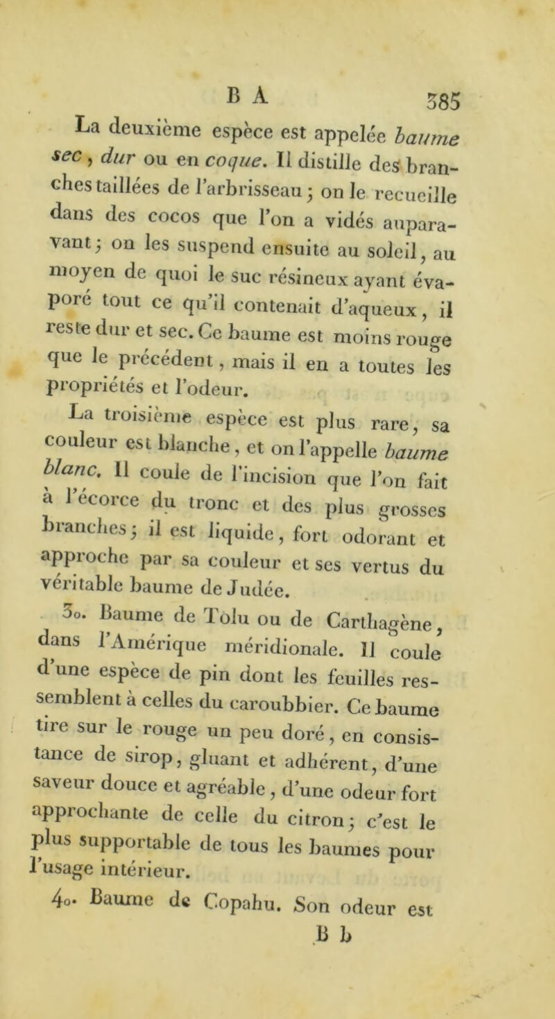 La deuxième espèce est appelée baume sec , dur ou en coque. Il distille des bran- ches tadlées de l’arbrisseau ; on le recueille dans des cocos que l’on a vidés aupara- vant 5 on les suspend ensuite au soleil, au moyen de quoi le suc résineux ayant éva- pore tout ce qu’il contenait d’aqueux, il reste dur et sec. Ce baume est moins rouge que Je précédent, mais il en a toutes les propriétés et l’odeur. La troisième espèce est plus rare, sa couleur est blanche, et on l’appelle baume blanc. Il coule de l’incision que l’on fait à 1 écoice du tronc et des plus grosses branches5 il est liquide, fort odorant et approche par sa couleur et ses vertus du veu table baume de Judée. Oo. Baume de Tolu ou de Carthagène, dans l’Amérique méridionale. Il coule d’une espèce de pin dont les feuilles res- semblent à celles du caroubbier. Ce baume tire sur le rouge un peu doré, en consis- tance de sirop, gluant et adhérent, d’une saveur douce et agréable, d’une odeur fort approchante de celle du citron; c’est le plus supportable de tous les baumes pour 1 usage intérieur. 4o. Baume de Copahu. Son odeur est B B