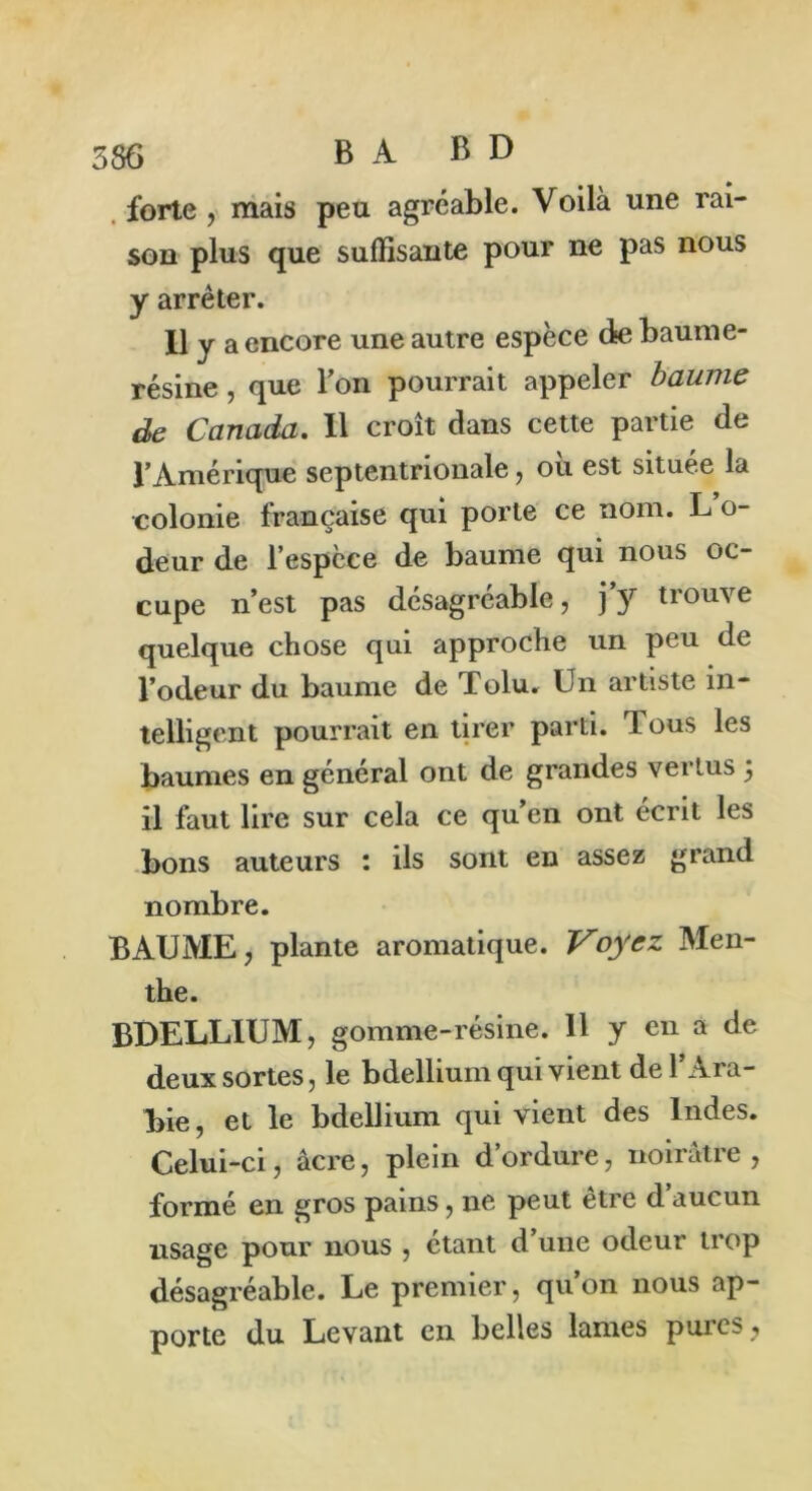 forte , mais peu agréable. Voilà une rai- son plus que suffisante pour ne pas nous y arrêter. Il y a encore une autre espèce de baume- résine , que Ton pourrait appeler baume de Canada. Il croît dans cette partie de l’Amérique septentrionale, où est située la colonie française qui porte ce nom. L o- deur de l’espcce de baume qui nous oc- cupe n’est pas désagréable, j’y trouve quelque chose qui approche un peu de l’odeur du baume de Tolu. Un artiste in- telligent pourrait en tirer parti. Tous les baumes en général ont de grandes vertus j il faut lire sur cela ce qu’en ont écrit les bons auteurs : ils sont en assez grand nombre. BAUME, plante aromatique. Voyez Men- the. BDELLIUM, gomme -résine. 11 y en a de deux sortes, le bdelliuin qui vient de l’Ara- bie, et le bdellium qui vient des Indes. Celui-ci, âcre, plein d’ordure, noirâtre, formé en gros pains, ne peut être d’aucun usage pour nous , étant d’une odeur trop désagréable. Le premier, qu’on nous ap- porte du Levant en belles lames pures,