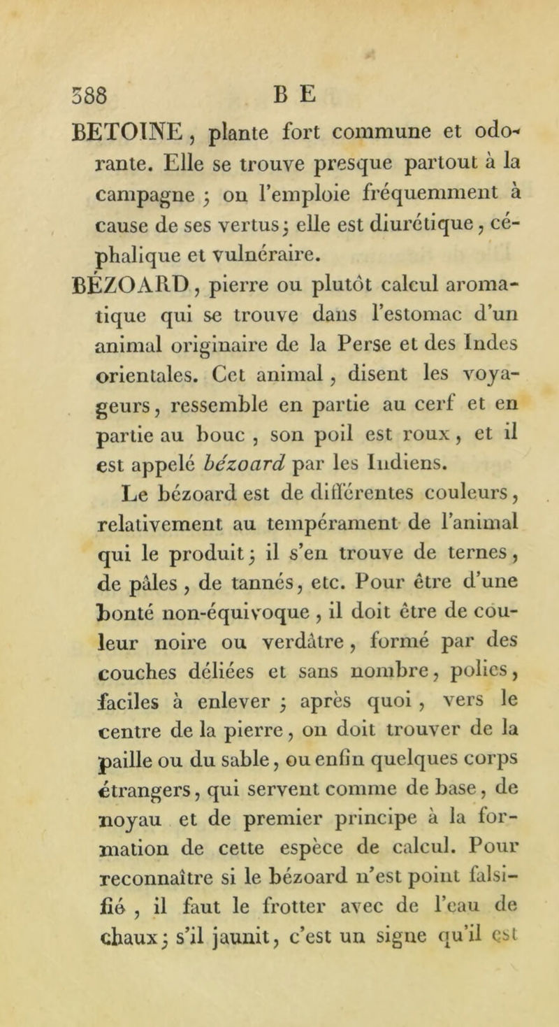 BETOINE, plante fort commune et odo* rante. Elle se trouve presque partout à la campagne ; on l’emploie fréquemment à cause de ses vertus ; elle est diurétique , cé- phalique et vulnéraire. BÉZOARD, pierre ou plutôt calcul aroma- tique qui se trouve dans l’estomac d’un animal originaire de la Perse et des Indes orientales. Cet animal, disent les voya- geurs, ressemble en partie au cerf et en partie au bouc , son poil est roux, et il est appelé bézocird par les Indiens. Le bézoard est de différentes couleurs, relativement au tempérament de l’animal qui le produit ; il s’en trouve de ternes, de pales , de tannés, etc. Pour être d’une Bonté non-équivoque , il doit être de cou- leur noire ou verdâtre, formé par des couches déliées et sans nombre, polies, faciles à enlever ; après quoi , vers le centre de la pierre, 011 doit trouver de la paille ou du sable, ou enlîn quelques corps étrangers, qui servent comme de base, de noyau et de premier principe à la for- mation de cette espèce de calcul. Pour reconnaître si le bézoard 11’est point falsi- fié , il faut le frotter avec de l’eau de chaux; s’il jaunit, c’est un signe qu’il esi
