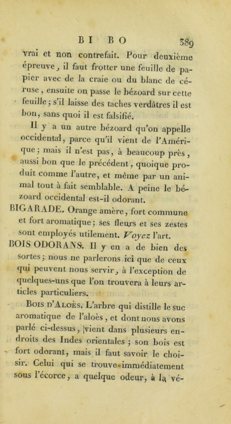 vrai et non contrefait. Pour deuxième épreuve, il faut frotter une feuille de pa- pier avec de la craie ou du blanc de cé- i use , ensuite on passe le bezoard sur cette feuille ; s il laisse des taches verdâtres il est bon, sans quoi il est falsifié. H y a un autre bézoard qu’on appelle occidental, parce qu’il vient de l’Améri- que; mais il n’est pas, à beaucoup près, aussi bon que le précédent, quoique pro- duit comme 1 autre, et même par un ani- mal tout à fait semblable. A peine le bé- zoard occidental est-il odorant. BIGARADE. Orange amère, fort commune et fort aromatique ; ses fleurs et ses zestes sont employés utilement. Voyez l’art. BOIS ODORANS. Il y en a de bien des sortes ; nous ne parlerons ici que de ceux qui peuvent nous servir, à l’exception de quelques-uns que l on trouvera à leurs ar- ticles particuliers. Bois d’Aloès. L’arbre qui distille le suc ai omatique de laloes,et dont nous avons parlé ci-dessus, jvient dans plusieurs en- droits des Indes orientales ; son bois est - fort odorant, mais il faut savoir le choi- sir. Celui qui se trouve-immédiatement sous 1 ccoice, a quelque odeur, à 1^ vé—