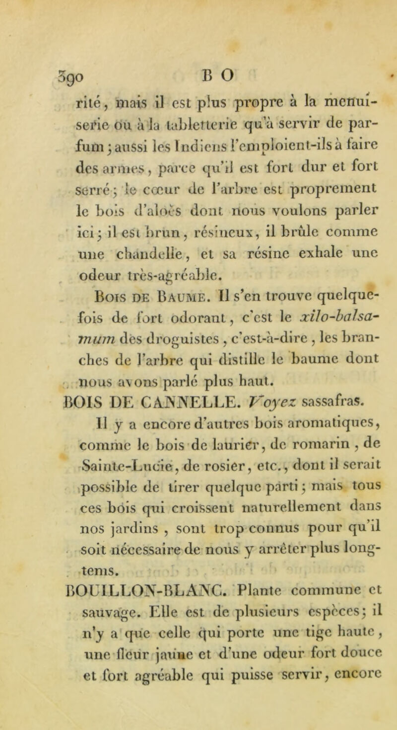 serie ou à la tabletterie qu’à servir de par- fum 3 aussi les Indiens remploient-ils à taire des armes, parce qu’il est fort dur et fort serré ; le cœur de l’arbre est proprement le bois d’aloës dont nous voulons parler ici ; il esi brun, résineux, il brûle comme une chandelle, et sa résine exhale une odeur très-agréable. Bois de Baume. Il s’en trouve quelque- fois de fort odorant, c'est le xUo-balsa- mum des droguistes , c’est-à-dire , les bran- ches de l’arbre qui distille le baume dont nous avons parlé plus haut. BOIS DE CANNELLE. Voyez sassafras. il y a encore d’autres bois aromatiques, comme le bois de laurier, de romarin , de Sainte-Lucie, de rosier, etc., dont il serait possible de tirer quelque parti ; mais tous ces bois qui croissent naturellement dans nos jardins , sont trop connus pour qu’il soit nécessaire de nous y arrêter plus long- tems. BOUILLON-BLANC. Plante commune et sauvage. Elle est de plusieurs espèces; il n’y a que celle qui porte une tige haute, une fleur jaune et d’une odeur fort douce et fort agréable qui puisse servir, encore
