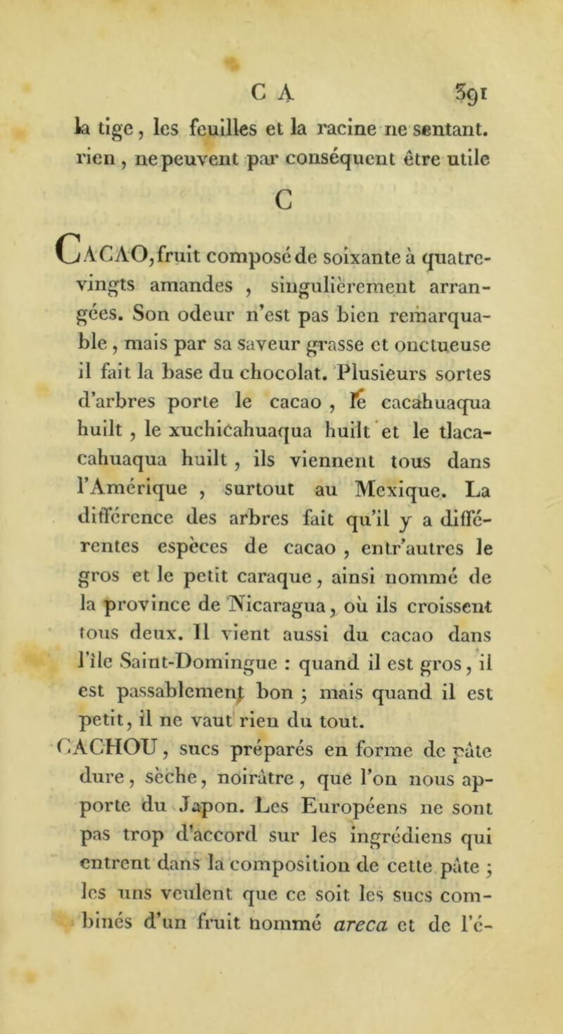 la tige, les feuilles et la racine ne sentant, rien , ne peuvent par conséquent être utile c CaCAO,fruit composéde soixante à quatre- vingts amandes , singulièrement arran- gées. Son odeur n’est pas bien remarqua- ble , mais par sa saveur grasse et onctueuse il fait la base du chocolat. Plusieurs sortes d’arbres porte le cacao , le cacahuaqua huilt , le xuchiCahuaqua huilt et le tlaca- cahuaqua huilt , ils viennent tous dans l’Amérique , surtout au Mexique. La différence des arbres fait qu’il y a diffé- rentes espèces de cacao , entr’autres le gros et le petit caraque, ainsi nommé de la province de Nicaragua, où ils croissent tous deux. 11 vient aussi du cacao dans l’ile Saint-Domingue : quand il est gros, il est passablement bon ; mais quand il est petit, il ne vaut rien du tout. CACHOU, sucs préparés en forme de pâte dure, sèche, noirâtre , que l’on nous ap- porte du Japon. Les Européens ne sont pas trop d’accord sur les ingrédiens qui entrent dans la composition de cette pâte ; les uns veulent que ce soit les sucs com- binés d’un fruit nommé areca et de l’é-