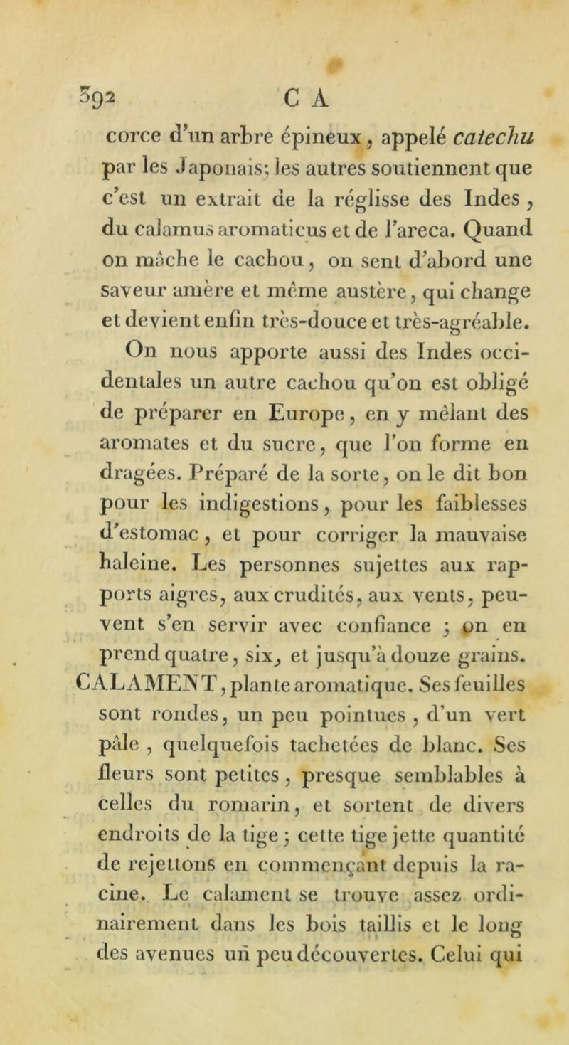 %92 C A corce d’un arbre épineux, appelé caiechu par les Japonais; les autres soutiennent que c’est un extrait de la réglisse des Indes , du caiamus aromaticus et de l’areca. Quand on mâche le cachou, on sent d’abord une saveur amère et même austère, qui change et devient enfin très-douce et très-agréable. On nous apporte aussi des Indes occi- dentales un autre cachou qu’on est obligé de préparer en Europe, en y mêlant des aromates et du sucre, que l’on forme en dragées. Préparé de la sorte, on le dit bon pour les indigestions, pour les faiblesses d’estomac, et pour corriger la mauvaise haleine. Les personnes sujettes aux rap- ports aigres, aux crudités, aux vents, peu- vent s’en servir avec confiance 5 on en prend quatre, six^ et jusqu’à douze grains. CALAMENT, plante aromatique. Ses feuilles sont rondes, un peu pointues , d’un vert pâle , quelquefois tachetées de blanc. Ses fleurs sont petites , presque semblables à celles du romarin, et sortent de divers endroits de la tige 3 cette tige jette quantité de rejettons en commençant depuis la ra- cine. Le calamcnt se trouve assez ordi- nairement dans les bois taillis et le lon£ des avenues un peu découvertes. Celui qui