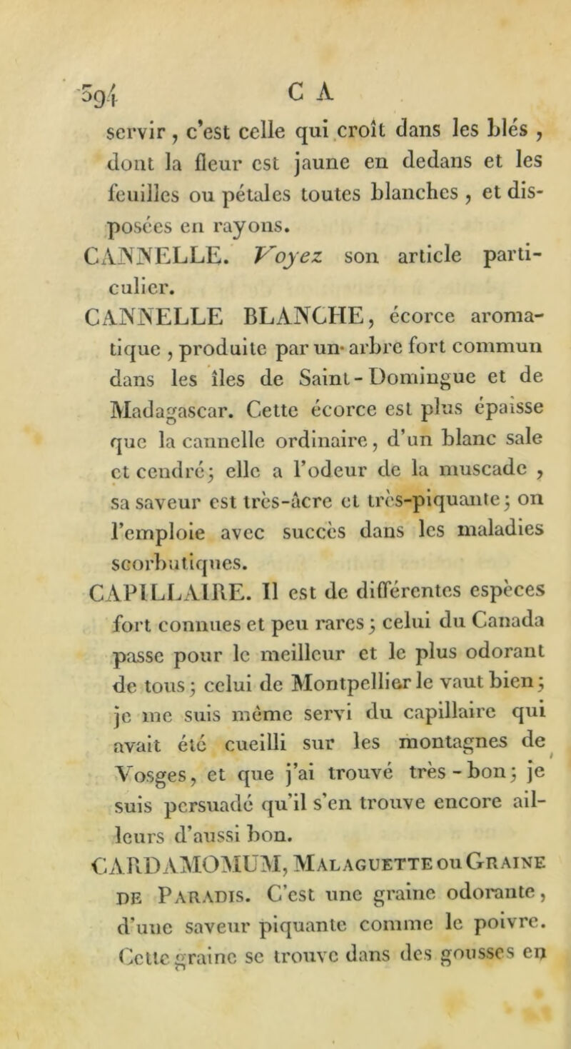 servir, c’est celle qui croît dans les Liés , dont la fleur est jaune en dedans et les feuilles ou pétales toutes blanches , et dis- posées en rayons. CANNELLE. Ployez son article parti- culier. CANNELLE BLANCHE, écorce aroma- tique , produite par un- arbre fort commun dans les îles de Saint-Domingue et de Madagascar. Cette écorce est plus épaisse que la cannelle ordinaire, d’un blanc sale et cendré; elle a Fodeur de la muscade , sa saveur est très-acre et très-piquante ; on l’emploie avec succès dans les maladies scorbutiques. CAPILLAIRE. Il est de différentes espèces fort connues et peu rares ; celui du Canada passe pour le meilleur et le plus odorant de tous; celui de Montpellier le vaut bien; je me suis même servi du capillaire qui avait été cueilli sur les montagnes de Vosges, et que j’ai trouvé très-bon; je suis persuadé qu’il s’en trouve encore ail- leurs d’aussi bon. CARDAMOMUM, Malaguette ou Graine de Paradis. C’est une graine odorante, d’ime saveur piquante comme le poivre. Cette graine se trouve dans des gousses en