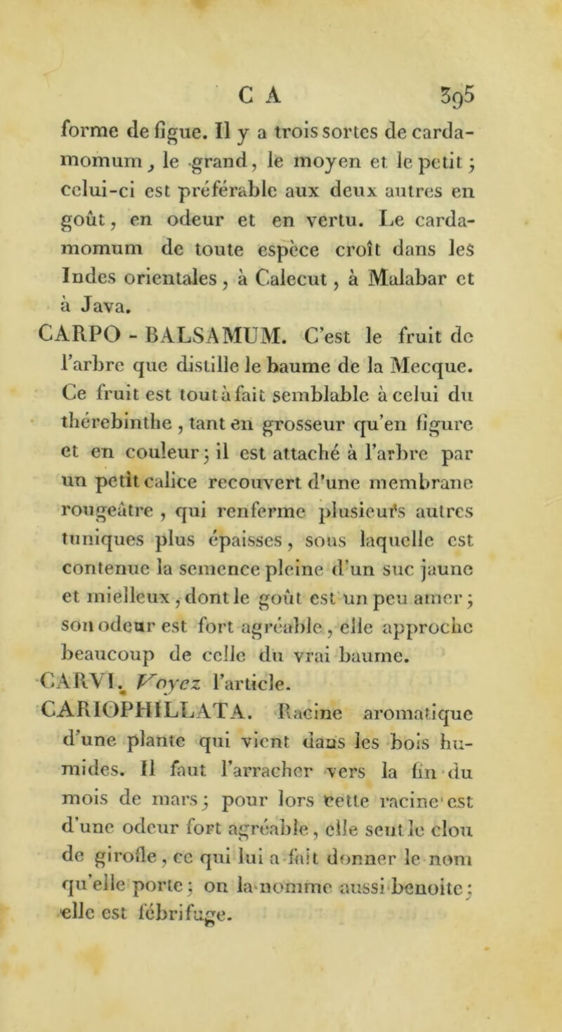 C A 3q5 forme de figue. Il y a trois sortes de carda- momum3 le grand, le moyen et le petit ; celui-ci est préférable aux deux autres en goût, en odeur et en vertu. Le carda- momum de toute espèce croît dans les Indes orientales , à Calecut, à Malabar et à Java. CARPO - BALSAMUM. C’est le fruit de l’arbre que distille le baume de la Mecque. Ce fruit est toutàfait semblable à celui du thérebintlie , tant en grosseur qu’en figure et en couleur 3 il est attaché à l’arbre par un petit calice recouvert d’une membrane rougeâtre , qui renferme plusieurs autres tuniques plus épaisses, sous laquelle est contenue la semence pleine d’un suc jaune et mielleux , dont le goût est un peu amer 3 son odeur est fort agréable , elle approche beaucoup de celle du vrai baume. -CARVL Voyez l’article. CARIOPHILLATA. Racine aromatique d’une plante qui vient dans les bois hu- mides. il faut l’arracher vers la fin du mois de mars; pour lors cette racine'est d’une odeur fort agréable, elle sentie clou de girofle, ce qui lui a fait donner le nom qu’elle porte; on In nomme aussi benoitc: elle est fébrifuge.