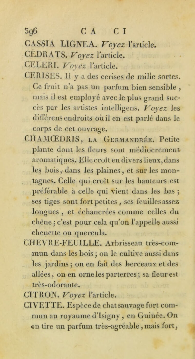 5g6 C A C I CASSIA LIGNEA. Voyez l’article. CÉDPvATS. Voyez l’article. CELERI. Voyez l’article. CERISES. H y a des cerises de mille sortes. Ce fruit n’a pas un parfum bien sensible , mais il est employé avec le plus grand suc- cès par les artistes intelligens. Voyez les diffcrens endroits où il en est parlé dans le corps de cet ouvrage. CHAMŒDRIS, la Germaxdrée. Petite plante dont les fleurs sont médiocrement- aromatiques. Elle croît en divers lieux, dans les bois, dans les plaines, et sur les mon- tagnes. Celle qui croît sur les hauteurs est préférable à celle qui vient dans les bas , scs tiges sont fort petites ., ses feuilles assez longues , et échancrées comme celles du chêne 3 c’est pour cela qu’on l’appelle aussi chenette ou qucrcula. CHEVRE-FEUILLE. Arbrisseau très-com- mun dans les bois ; on le cultive aussi dans les jardins $ on en fait des berceaux et des allées, on en orne les parterres 3 sa fleur est très-odorante. CITRON. Voyez l’article. CIVETTE. Espèce de chat sauvage fort com- mun au royaume d’isigny, en Guiuée. On en tire un parfum très-agréable, mais fort,