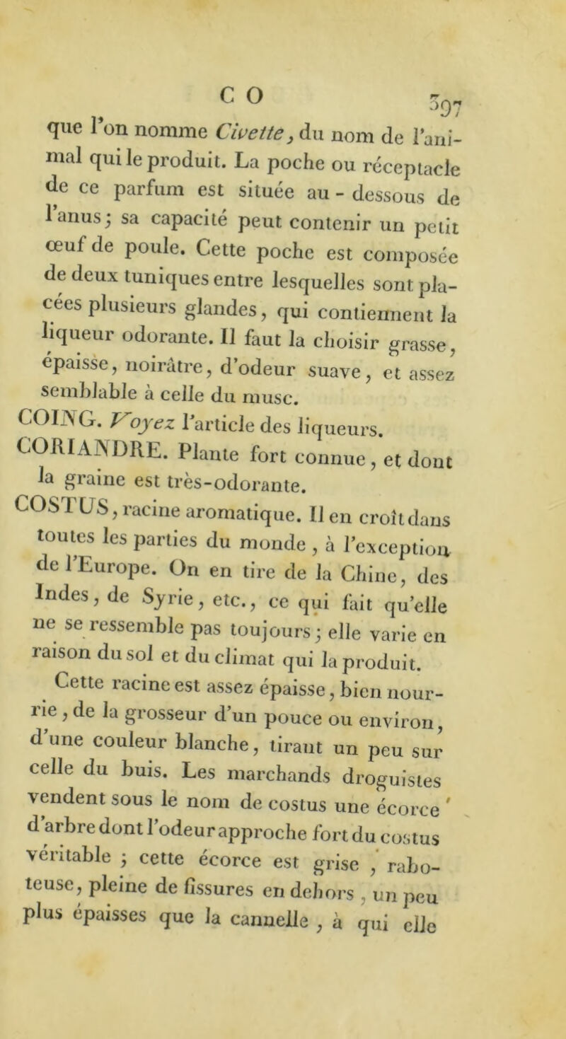 °97 que Ion nomme Civette, du nom de l’ani- mal qui le produit. La poche ou réceptacle de ce parfum est située au - dessous de l’anus j sa capacité peut contenir un petit œuf de poule. Cette poche est composée de deux tuniques entre lesquelles sont pla- cées plusieurs glandes, qui contiennent la liqueur odorante. Il faut la choisir grasse, épaisse, noirâtre, d’odeur suave, et assez semblable a celle du musc. COING. Voyez 1 article des liqueurs. CORIANDRE. Plante fort connue, et dont la graine est très-odorante. COSTUS, racine aromatique. Il en croîtdaus toutes les parties du monde , à l’exception de l’Europe. On en tire de la Chine, des Indes, de Syrie, etc., ce qui fait qu’elle ne se ressemble pas toujours ; elle varie en raison du sol et du climat qui la produit. Cette racine est assez épaisse, bien nour- rie , de la grosseur d’un pouce ou environ, d une couleur blanche, tiraut un peu sur celle du buis. Les marchands droguistes vendent sous le nom de costus une écorce ' d arbre dont l’odeur approche fort du costus véritable ; cette écorce est grise , rabo- teuse, pleine de fissures en dehors , un peu plus épaisses que la cannelle , à qui elle