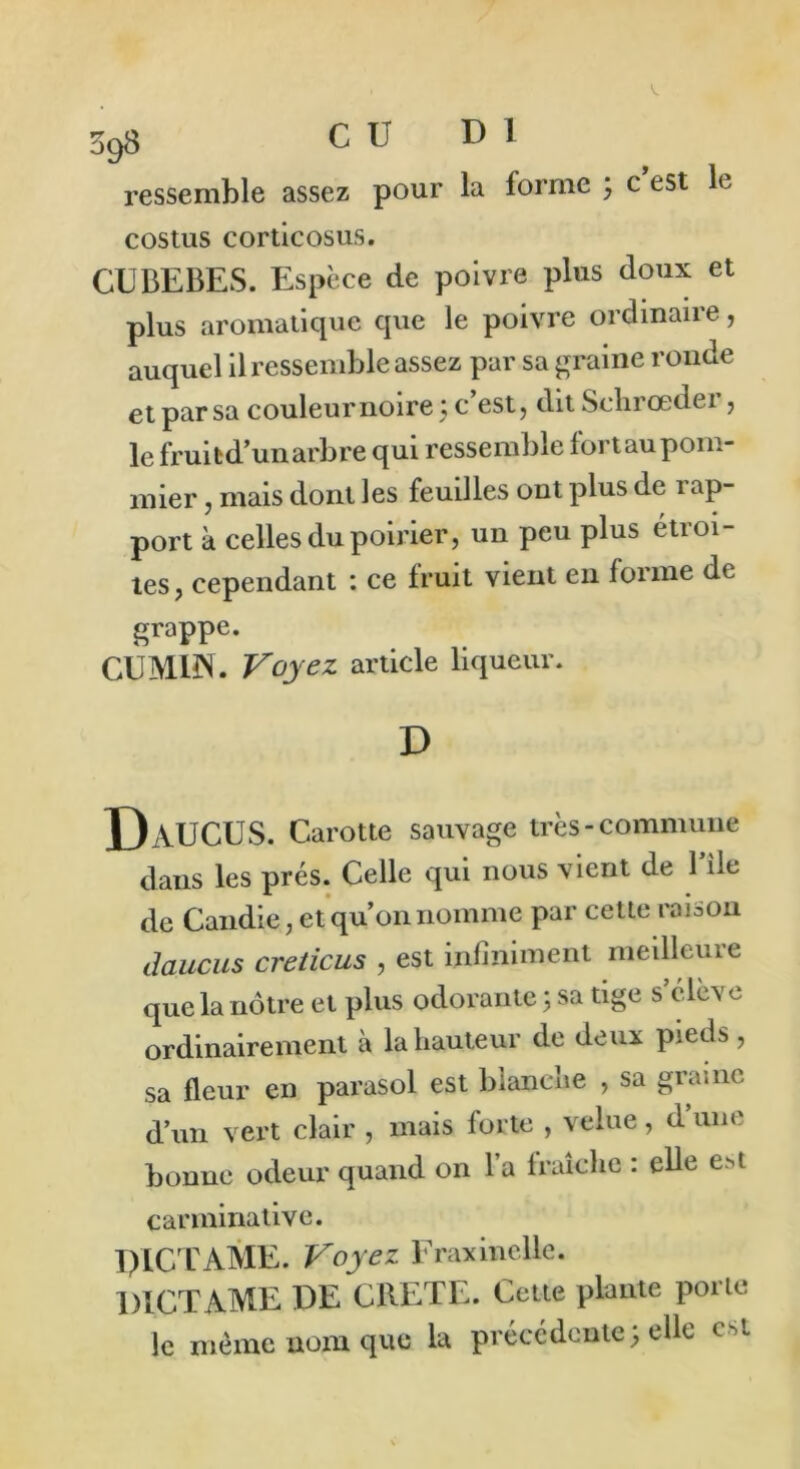 ressemble assez pour la forme ; c est le costus corticosus. CUBEBES. Espèce de poivre plus doux et plus aromatique que le poivre ordinaire, auquel il ressemble assez par sa graine ronde et par sa couleur noire ; c’est, dit Schrœder, le fruibd’un arbre qui ressemble fort au pom- mier , mais dont les feuilles ont plus de rap- port à celles du poirier, un peu plus étroi- tes, cependant : ce fruit vient en forme de grappe. CUMIN. Voyez article liqueur. D DaUCUS. Carotte sauvage très-commune dans les prés. Celle qui nous vient de Bile de Candie, et qu’on nomme par cette rai a on daucus creticus , est infiniment meilleure que la nôtre et plus odorante ; sa tige s c lè\ e ordinairement à la hauteur de deux pieds , sa fleur en parasol est blanche , sa graine d’un vert clair , mais forte , velue, d’une bonne odeur quand on 1 a fraîche : elle e>t carminative. PICT AME. Voyez Fraxinelle. PXCTAME DE CRETE. Cette plante porte le même nom que la précédente; elle est