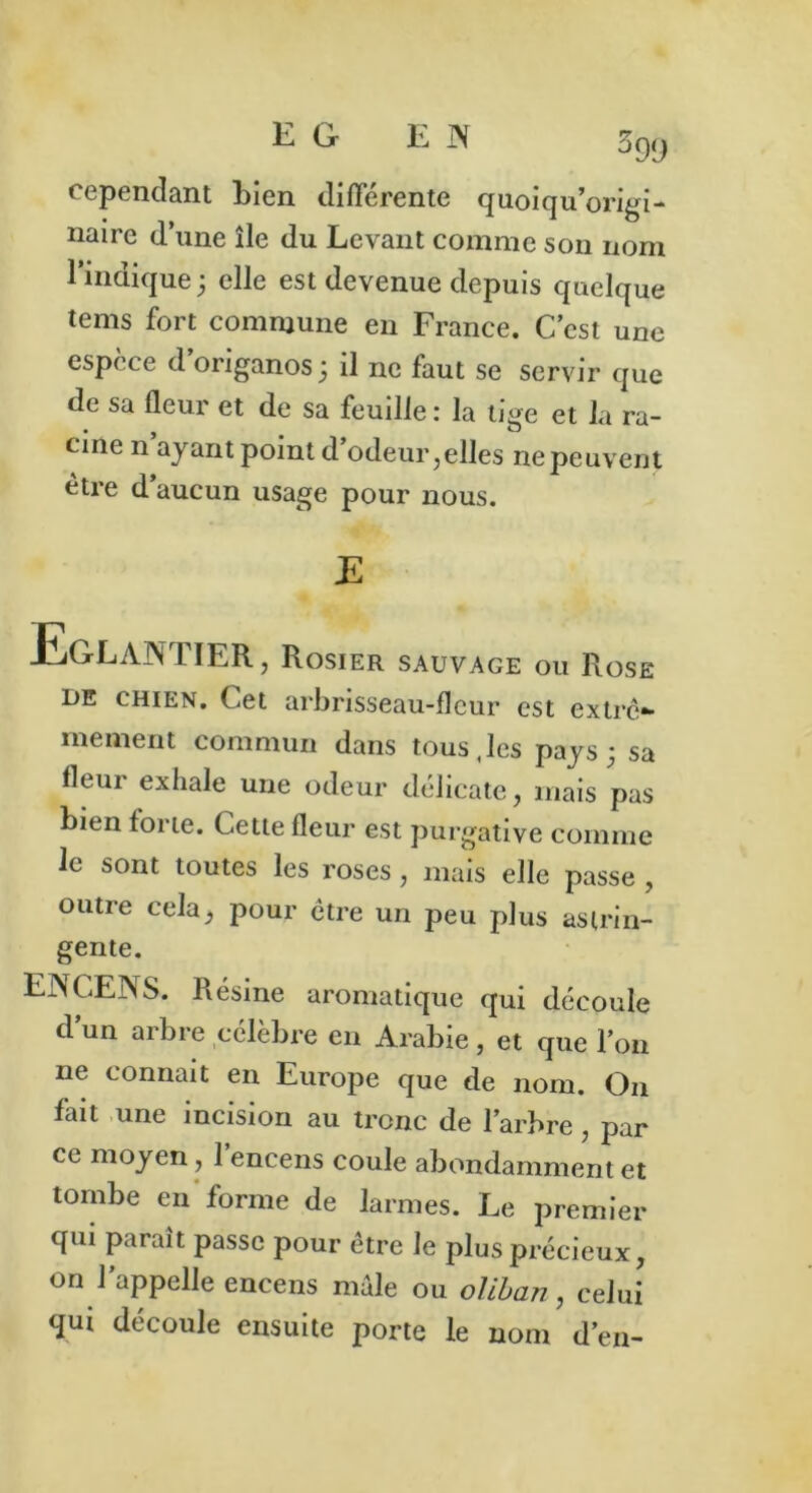 EG EN 599 cependant bien différente quoiqu’origi- naire d’une île du Levant comme son nom l’indique3 elle est devenue depuis quelque tems fort commune en France. C’est une espèce d origanosj il ne faut se servir que de sa fleur et de sa feuille: la tige et la ra- cine n’ayant point d’odeur,elles ne peuvent être d’aucun usage pour nous. JE .EGLANTIER, Rosier sauvage ou Rose de chien. Cet arbrisseau-fleur est extrê- mement commun dans tous,les pays 3 sa fleur exhale une odeur délicate, mais pas bien forte. Cette fleur est purgative comme le sont toutes les roses, mais elle passe , outre cela, pour être un peu plus astrin- gente. LA CENS. Résine aromatique qui découle d’un arbre célèbre en Arabie, et que l’on ne connaît en Europe que de nom. On fait une incision au tronc de l’arbre, par ce moyen, 1 encens coule abondamment et tombe en forme de larmes. Le premier qui paraît passe pour être le plus précieux, on l’appelle encens male ou o/iban, celui qui découle ensuite porte le nom d’en-