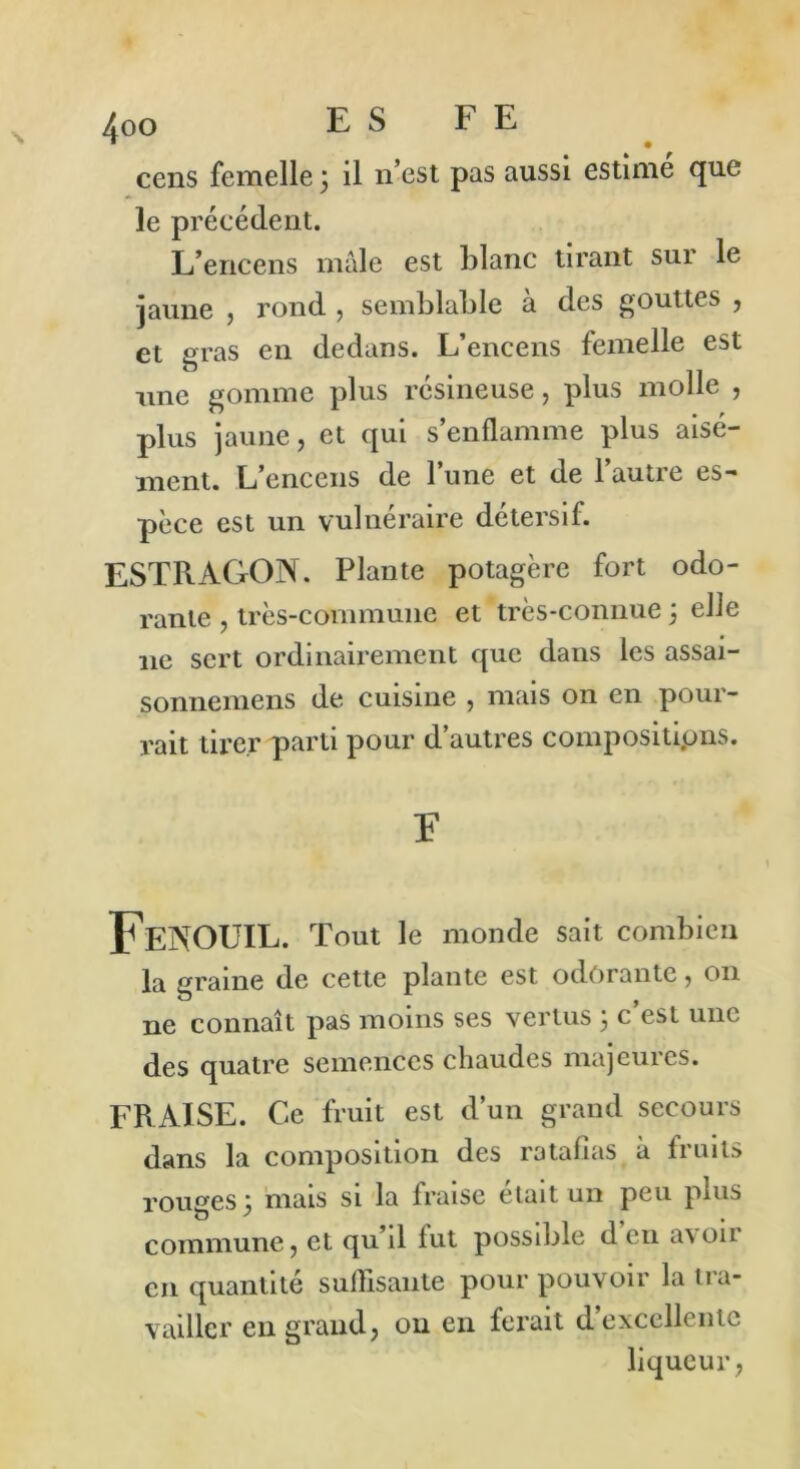 cens femelle ; il n’est pas aussi estimé que le précédent. L’encens male est blanc tirant sur le jaune , rond , semblable à des gouttes , et gras en dedans. L’encens femelle est une gomme plus résineuse, plus molle , plus jaune, et qui s’enflamme plus aisé- ment. L’encens de l’une et de l’autre es- pèce est un vulnéraire détersif. ESTRAGON. Plante potagère fort odo- rante , très-commune et très-connue 3 elle 11e sert ordinairement que dans les assai- sonnemens de cuisine , mais on en pour- rait tirer parti pour d’autres compositions. F Fenouil. Tout le monde sait combien la graine de cette plante est odorante, 011 ne connaît pas moins ses vertus 3 c’est une des quatre semences chaudes majeures. FRAISE. Ce fruit est d’un grand secours dans la composition des ratafias à fruits rouges ; mais si la fraise était un peu plus o * . commune, et qu’il fut possible d eu avon en quantité suffisante pour pouvoir la tra- vailler en grand, ou en ferait d excellente liqueur,