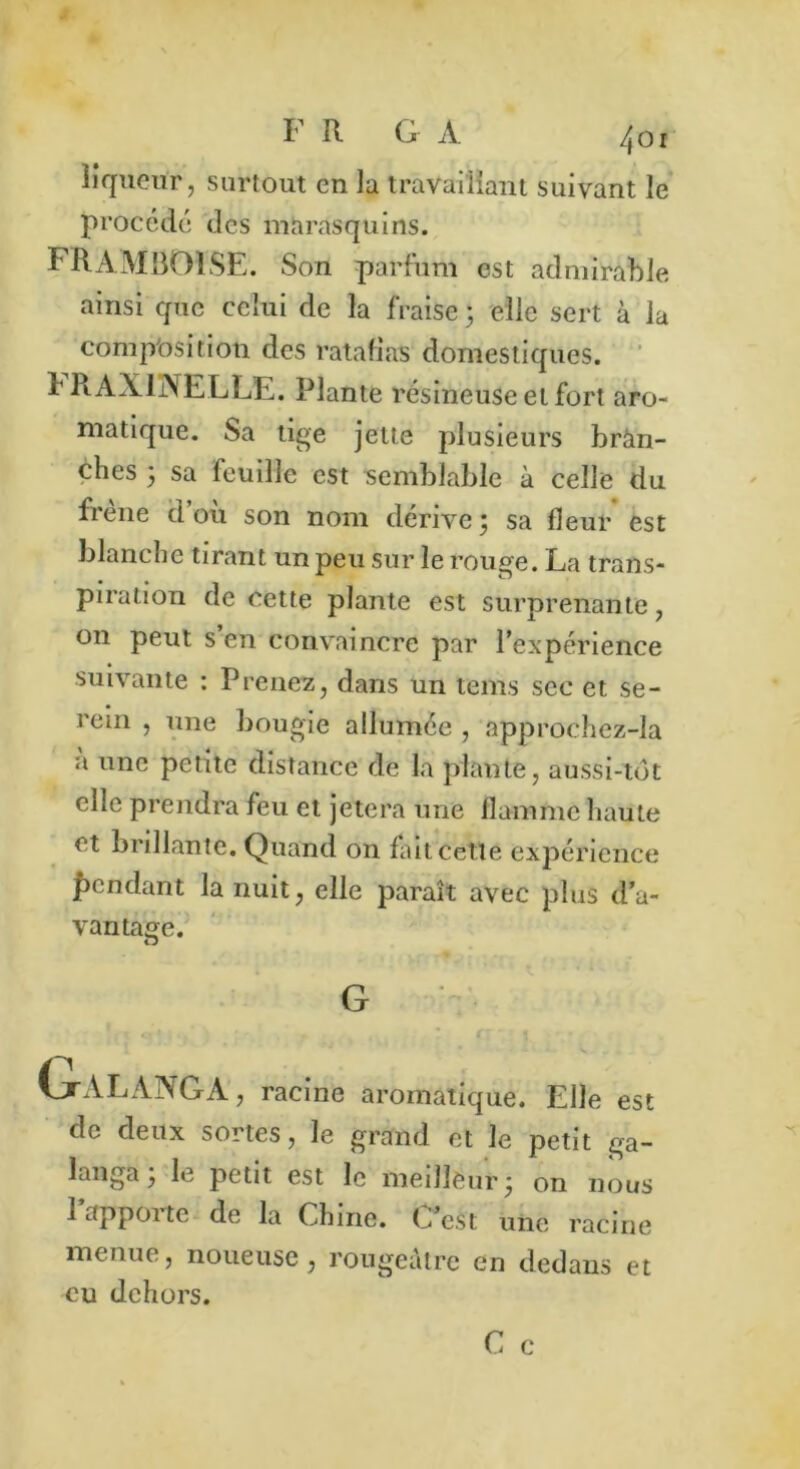 liqueur, surtout en la travaillant suivant le procédé des marasquins. FRAMBOISE. Son parfum est admirable ainsi que celui de la fraise 5 elle sert à la composition des ratafias domestiques. t RAX1ÜXELLE. Plante résineuse et fort aro- matique. Sa tige jette plusieurs bran- ches 3 sa feuille est semblable à celle du frene d où son nom dérive 3 sa fleur est blanche tirant un peu sur le rouge. La trans- piration de cette plante est surprenante, on peut s’en convaincre par l’expérience suivante : Prenez, dans un tems sec et se- rein , une bougie allumée , approchez-la a une petite distance de la plante, aussi-tôt elle prendra feu et jetera une flamme haute et brillante. Quand on Lit cette expérience pendant la nuit, elle paraît avec plus d’a- vantage. O G l 1; ' f ' GtALANGA, racine aromatique. Elle est de deux sortes, le grand et le petit ga- langa 3 le petit est le meilleur 3 on nous 1 apporte de la Chine. C’est une racine menue, noueuse, rougeâtre en dedans et eu dehors.
