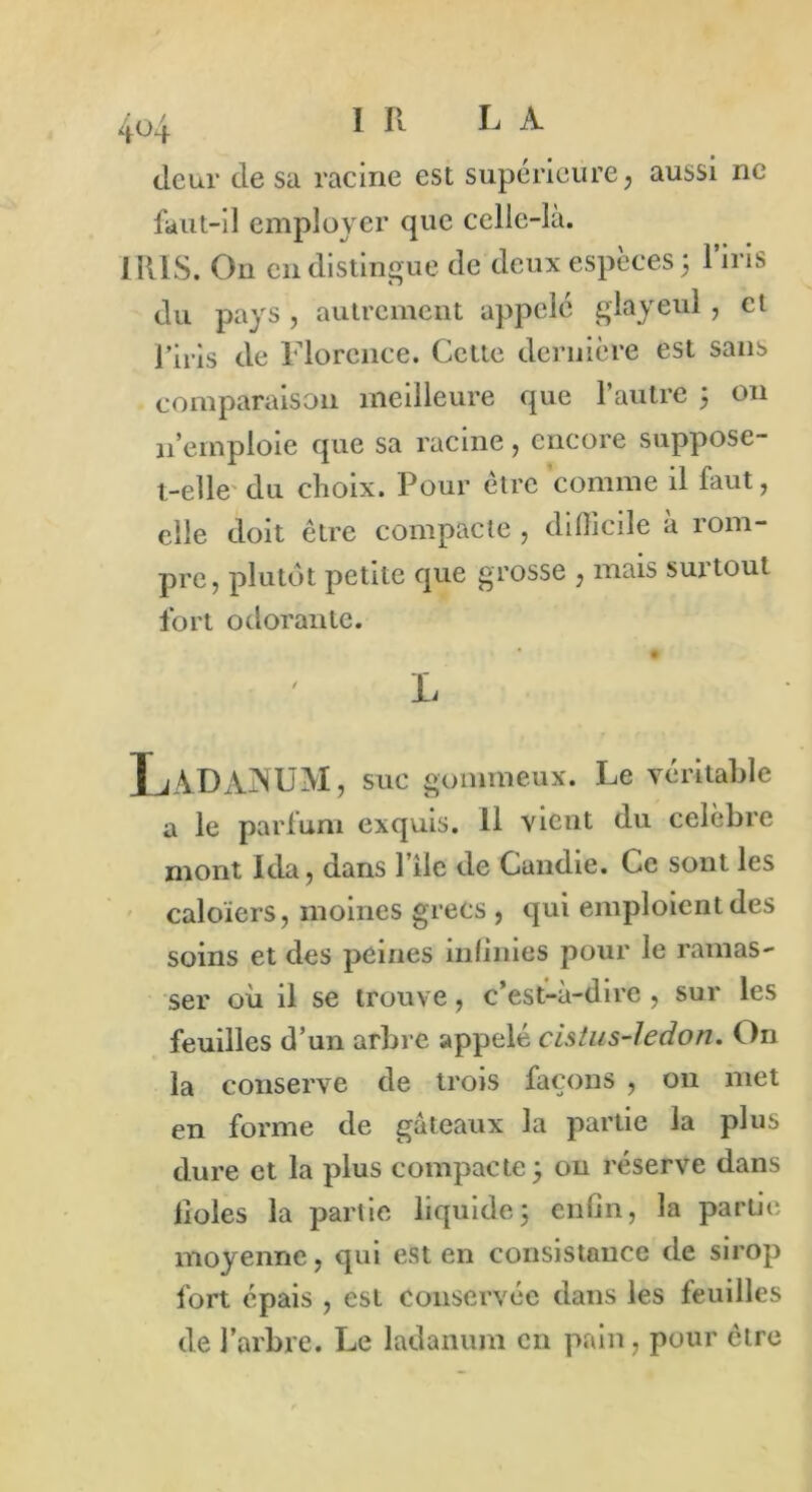 (leur de sa racine est supérieure, aussi ne faut-il employer que celle-la. IRIS. On en distingue de deux espèces 3 l’iris élu pays , autrement appelé glayeul , et l’iris de Florence. Cette dernière est sans comparaison meilleure que l’autre 3 on 11’emploie que sa racine, encore suppose- t-elle du choix. Pour être comme il faut, elle doit être compacte , difficile à rom- pre, plutôt petite que grosse , mais suitoul fort odorante. # L LàDàjNUM, suc gommeux. Le véritable a le parfum exquis. 11 vient du célébré mont Ida, dans 1 ile de Candie. Ce sont les caloïers, moines grecs , qui emploient des soins et des peines infinies pour le ramas- ser où il se trouve, c’est-à-dire, sur les feuilles d’un arbre appelé cistus-ledon. On la conserve de trois façons , on met en forme de gâteaux la partie la plus dure et la plus compacte 3 on réserve dans fioles la partie liquide3 enfin, la partie moyenne, qui est en consistance de sirop fort épais , est conservée dans les feuilles de l’arbre. Le ladanum en pain, pour être
