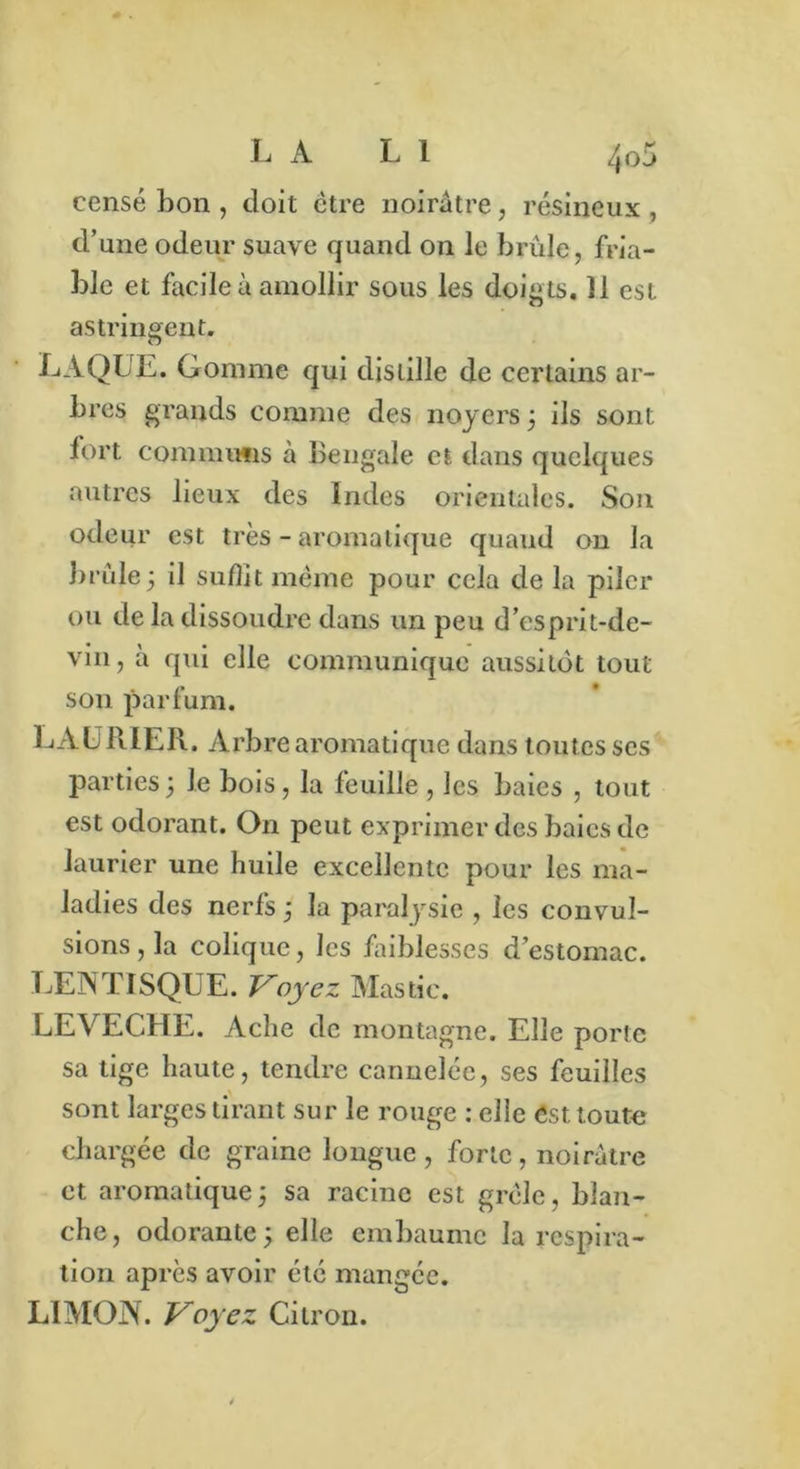 censé bon , doit être noirâtre, résineux , d’une odeur suave quand on le brûle, fria- ble et facile à amollir sous les doigts. 11 est astringent. LAQUE. Gomme qui distille de certains ar- bres grands comme des noyers ; ils sont iort. communs à Bengale et dans quelques autres lieux des Indes orientales. Son odeur est très - aromatique quaud on la brûle3 il suffit meme pour cela de la piler ou de la dissoudre dans un peu d’esprit-de- vin, à qui elle communique aussitôt tout son parfum. LAURIER. Arbre aromatique dans toutes ses parties; le bois, la feuille , les baies , tout est odorant. On peut exprimer des baies de laurier une huile excellente pour les ma- ladies des nerfs ; la paralysie , les convul- sions , la colique, les faiblesses d’estomac. LENTISQUE. Voyez Mastic. LEVECHE. Aclie de montagne. Elle porte sa tige haute, tendre cannelée, ses feuilles sont larges tirant sur le rouge : elle est toute chargée de graine longue, forte, noirâtre et aromatique ; sa racine est grêle, blan- che, odorante; elle embaume la respira- tion après avoir été mangée. LIMON. Voyez Citron.