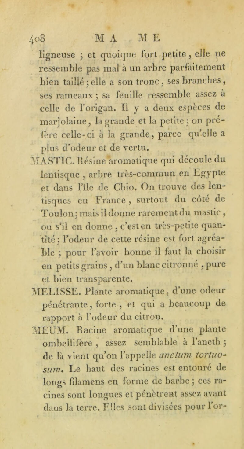 ligneuse ; et quoique fort petite, elle ne ressemble pas mal à un arbre parfaitement bien taillé3elle a son tronc, ses branches, ses rameaux ; sa feuille ressemble assez à celle de l’origan. Il y a deux espèces de marjolaine, la grande et la petite 3 011 pré- fère celle-ci à la grande, parce qu’elle a plus d’odeur et de vertu. MASTIC. Résine aromatique qui découle du lentisque , arbre très-commun en Egypte et dans File de Chio. On trouve des len- tisques eu France , surtout du côté de Toulon 3 mais il donne rarement du mastic , ou s’il en donne , c’est en très-petite quan- tité 3 l’odeur de cette résine est fort agréa- ble 3 pour l’avoir bonne il faut la choisir en petits grains , d’un blanc citronné , pure et bien transparente. MELISSE. Plante aromatique, d’une odeur pénétrante, forte , et qui a beaucoup de rapport à l’odeur du citron. MEUM. Racine aromatique d’une plante ombellifère , assez semblable à l’aneth 3 de là vient qu’on l’appelle anetum tortuo- sum. Le haut des racines est entouré de longs fîlamens en forme de barbe 5 ces ra- cines sont longues et pénètrent assez avant dans la terre. Elles sont, divisées pour l’or-