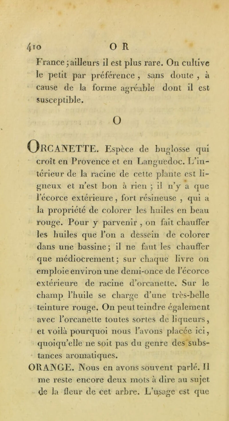 France;ailleurs il est plus rare. On cultive le petit par préférence , sans doute , à cause de la forme agréable dont il est susceptible. O Orcanette. Espèce de buglosse qui croît en Provence et en Languedoc. L’in- térieur de la racine de cette plante est li- gneux et n’est bon à rien ; il n’y a que l’écorce extérieure, fort résineuse , qui a la propriété de colorer les huiles en beau rouge. Pour y parvenir , on fait chauffer les huiles que l’on a dessein de colorer dans une bassine; il ne faut les chauffer que médiocrement; sur chaque livre on emploie environ une demi-once de l’écorce extérieure de racine d’orcanette. Sur le champ l’iiuile se charge d’une trcs-bclle teinture rouge. On peut teindre également avec l’orcanelte toutes sortes de liqueurs, et voilà pourquoi nous l’avons placée ici, quoiqu’elle 11e soit pas du genre des subs- tances aromatiques. OPtANGE. Nous en avons souvent parlé. 11 me reste encore deux mots à dire au sujet de la fleur de cet arbre. L’usage est que