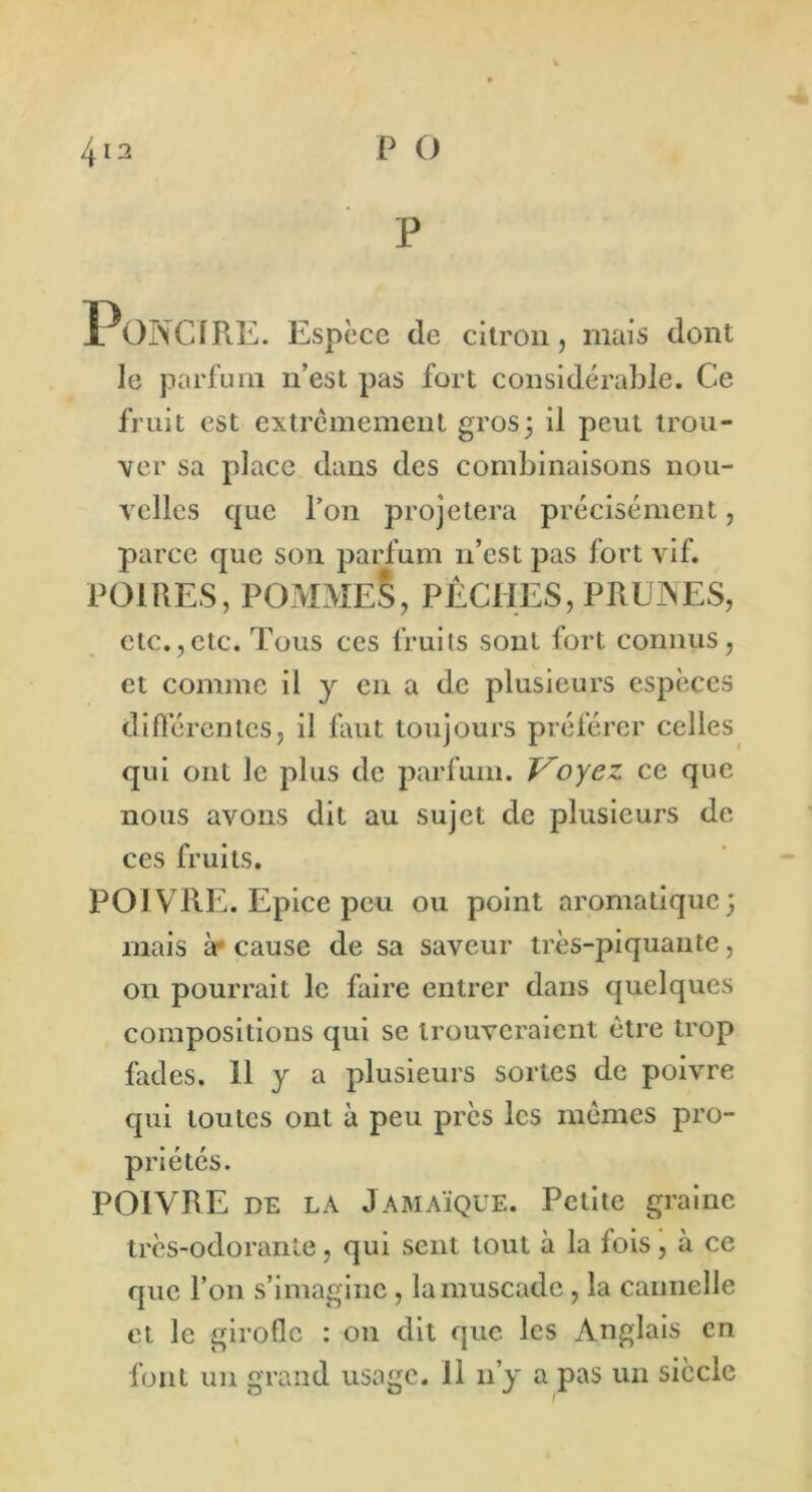 P PoNCIRE. Espèce de citron, mais dont le parfum n’est pas fort considérable. Ce fruit est extrêmement gros5 il peut trou- ver sa place dans des combinaisons nou- velles que l’on projetera précisément, parce que son parfum n’est pas fort vif. POIRES, POMMES, PÊCHES, PRUNES, etc.,etc. Tous ces fruits sont fort connus, et comme il y en a de plusieurs espèces différentes, il faut toujours préférer celles qui ont le plus de parfum. Voyez ce que nous avons dit au sujet de plusieurs de ces fruits. POIVRE. Epice peu ou point aromatique; mais à cause de sa saveur très-piquante, on pourrait le faire entrer dans quelques compositions qui se trouveraient être trop fades. 11 y a plusieurs sortes de poivre qui toutes ont à peu près les mêmes pro- priétés. POIVRE de la Jamaïque. Petite graine très-odorante, qui sent tout à la fois, à ce que l’on s’imagine, la muscade, la cannelle et le girofle : 011 dit que les Anglais en font un grand usage. 11 11’y a pas un siècle