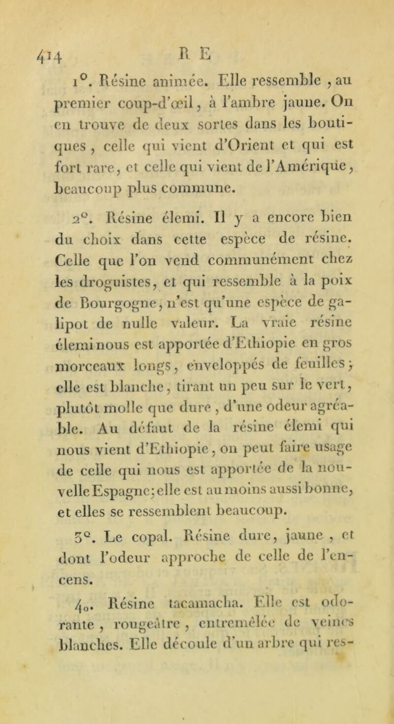 i°. Résine animée. Elle ressemble , au premier coup-d’oeil, à l’ambre jaune. On en trouve de deux sortes dans les bouti- ques , celle qui vient d’Orient et qui est fort rare, et celle qui vient de l’Amériqüe, beaucoup plus commune. 2°. Résine élcmi. Il y a encore bien du choix dans cette espèce de résine. Celle que l’on vend communément chez les droguistes, et qui ressemble à la poix de Bourgogne, n’est qu’une espèce de ga- lipot de nulle valeur. La vraie résine éleminous est apportée d’Ethiopie en gros morceaux: longs, enveloppés de feuilles y elle est blanche, tirant un peu sur le vert, plutôt molle que dure , d’une odeur agréa- ble. Au défaut de la résine élemi qui nous vient d’Ethiopie, on peut faire usage de celle qui nous est apportée de la nou- velle Espagne; elle est au moins aussi bonne, et elles se ressemblent beaucoup. 5Q. Le copal. Résine dure, jaune , et dont l’odeur approche de celle de l’en- cens. zj0. Résine tacamacha. Elle est odo- rante , rougeâtre, entremêlée de veines blanches. Elle découle d’un arbre qui res-