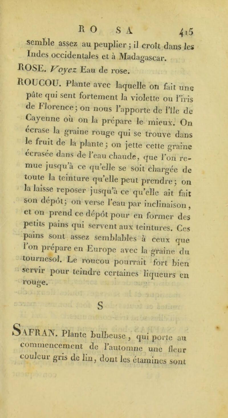 semble assez au peuplier ; il croit dans les Indes occidentales et à Madagascar. ROSE. Ployez Eau de rose. ROUCOU. Plante avec laquelle on fait une pâte qui sent fortement la violette ou l’iris de Florence5 on nous l’apporte de Pile de Cayenne ou on la prépare le mieux. On écrase la graine rouge qui se trouve dans le fruit de la plante; on jette cette graine écrasée dans de l’eau chaude, que l’on re- mue jusqu a ce quelle se soit chargée de toute la teinture quelle peut prendre; on la laisse reposer jusqu’à ce qu’elle ait fait son dépôt; on verse l’eau par inclinaison, et on prend ce dépôt pour en former des petits pains qui servent aux teintures. Ces pains sont assez semblables à ceux que 1 on prépare en Europe avec la graine du tournesol. Le roucou pourrait fort bien servir pour teindre certaines liqueurs en rouge. S Safran. Plante bulbeuse , qui porte au commencement de l’automne une fleur couleur gris de lin, dont les étamines sont