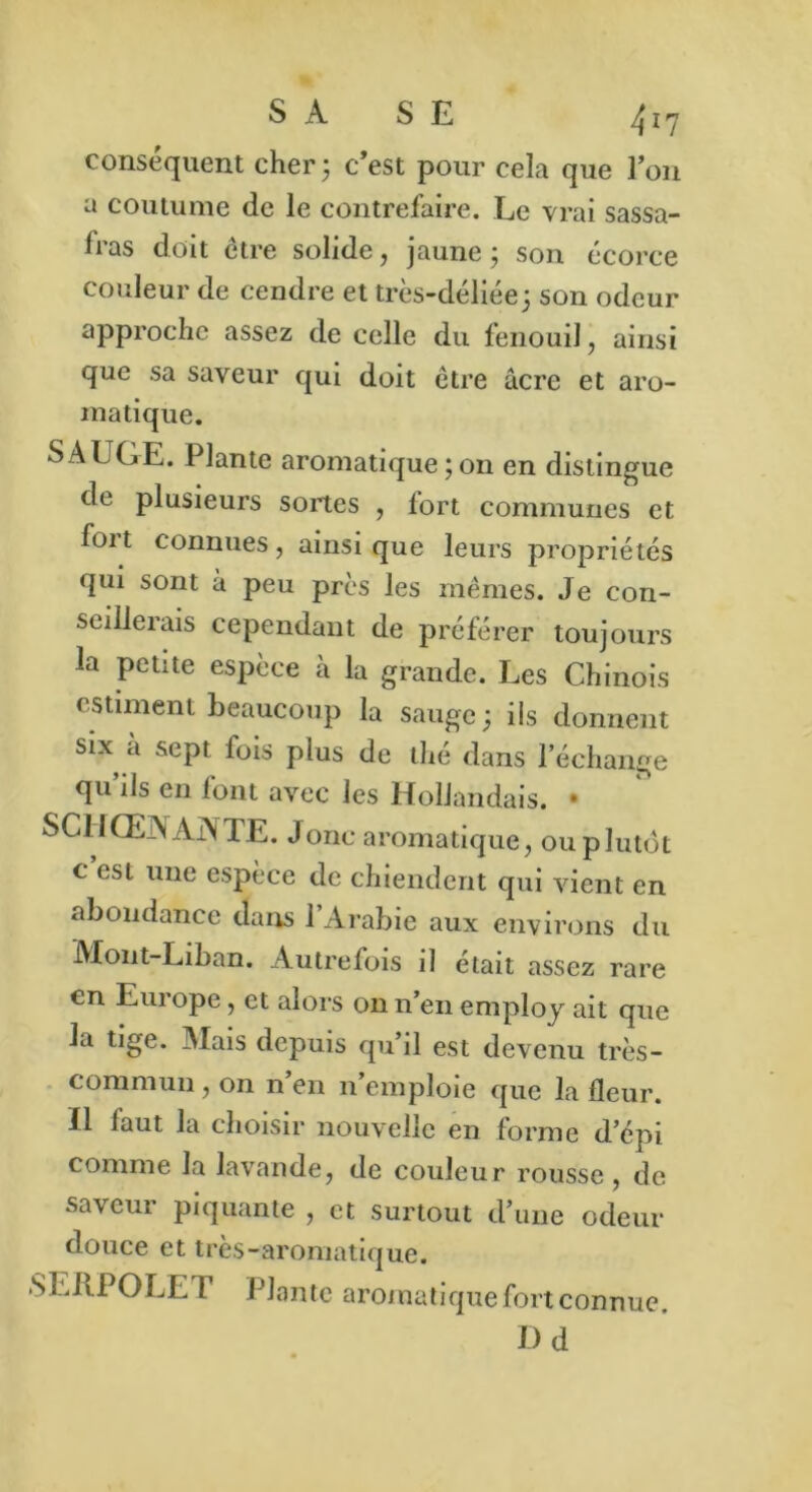 conséquent cher3 c’est pour cela que Ion a coutume de le contrefaire. Le vrai sassa- fras doit être solide, jaune 3 son écorce couleur de cendre et très-déliée 3 son odeur approche assez de celle du fenouil, ainsi que sa saveur qui doit être âcre et aro- matique. SAUGE. Plante aromatique 3 on en distingue de plusieurs sortes , fort communes et foi t connues, ainsique leurs propriétés qui sont à peu près les mêmes. Je con- seillerais cependant de préférer toujours la petite espèce à la grande. Les Chinois estiment beaucoup la sauge; ils donnent six a sept fois plus de thé dans l'échange qu’ils en font avec les Hollandais. • SCIIŒAAjXTE. Jonc aromatique, ou plutôt c est une espèce de chiendent qui vient en abondance dans l’Arabie aux environs du Mont-Liban. Autrefois il était assez rare en Europe, et alors 011 n’en employ ait que la tige. Mais depuis qu’il est devenu très- commun , on n en n’emploie que la fleur, ïl faut la choisir nouvelle en forme d’épi comme la lavande, de couleur rousse, de saveur piquante , et surtout d’une odeur douce et très-aromatique. SEliPOLE F Plante aromatique fort connue. Dd