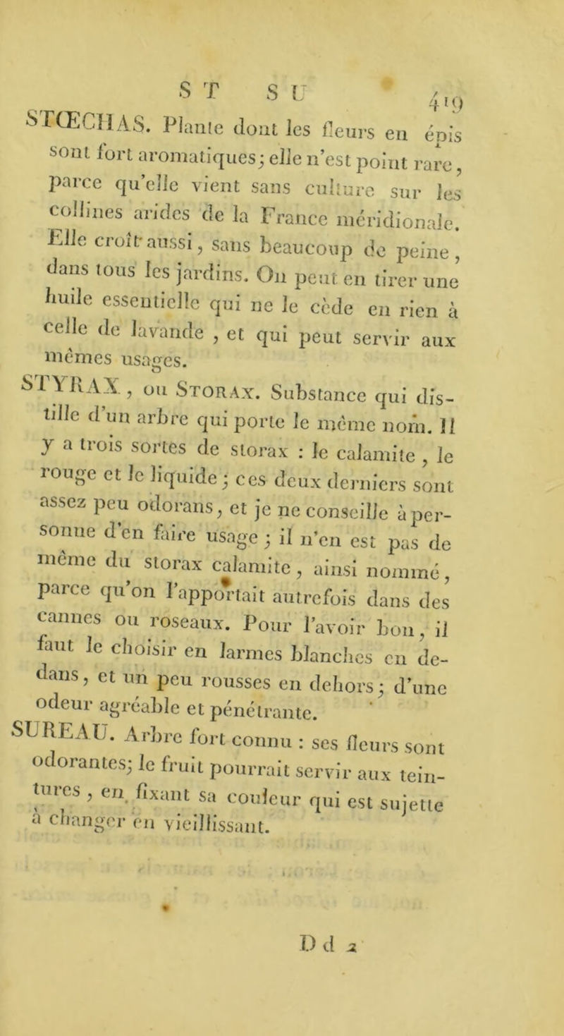 s T S U * 4,9 SrtECHAS. Piaule dont les Heurs eu épis soin fort aromatiques; elle n’est point rare, parce quelle vient sans culture sur les' collines arides de la France méridionale. Elle croit-aussi, sans beaucoup de peine , dans tous les jardins. On peut en tirer une Inule essentielle qui ne le cède en rien à celle de lavande , et qui peut servir aux mêmes usages. STY RAX ) ou Storax. Substance qui dis- tille d’un arbre qui porte le même nom. H y a trois sortes de storax : le calamite , le rouge et le liquide; ces deux derniers sont assez peu odorans, et je ne conseille i per- sonne d’en faire usage ; il n’en est pas de même du storax calamite, ainsi nommé, parce qu’on l'apportait autrefois dans des cannes ou roseaux. Pour l’avoir bon, il faut Je choisir en larmes blanches on de- dans, et un peu rousses en dehors; d’une odeur agréable et pénétrante. SUREAU. Arbre fort connu : ses fleurs sont Odorantes; le fruit pourrait servir aux tein- tures , en. fixant sa couleur qui est sujette a changer en vieillissant. D(U
