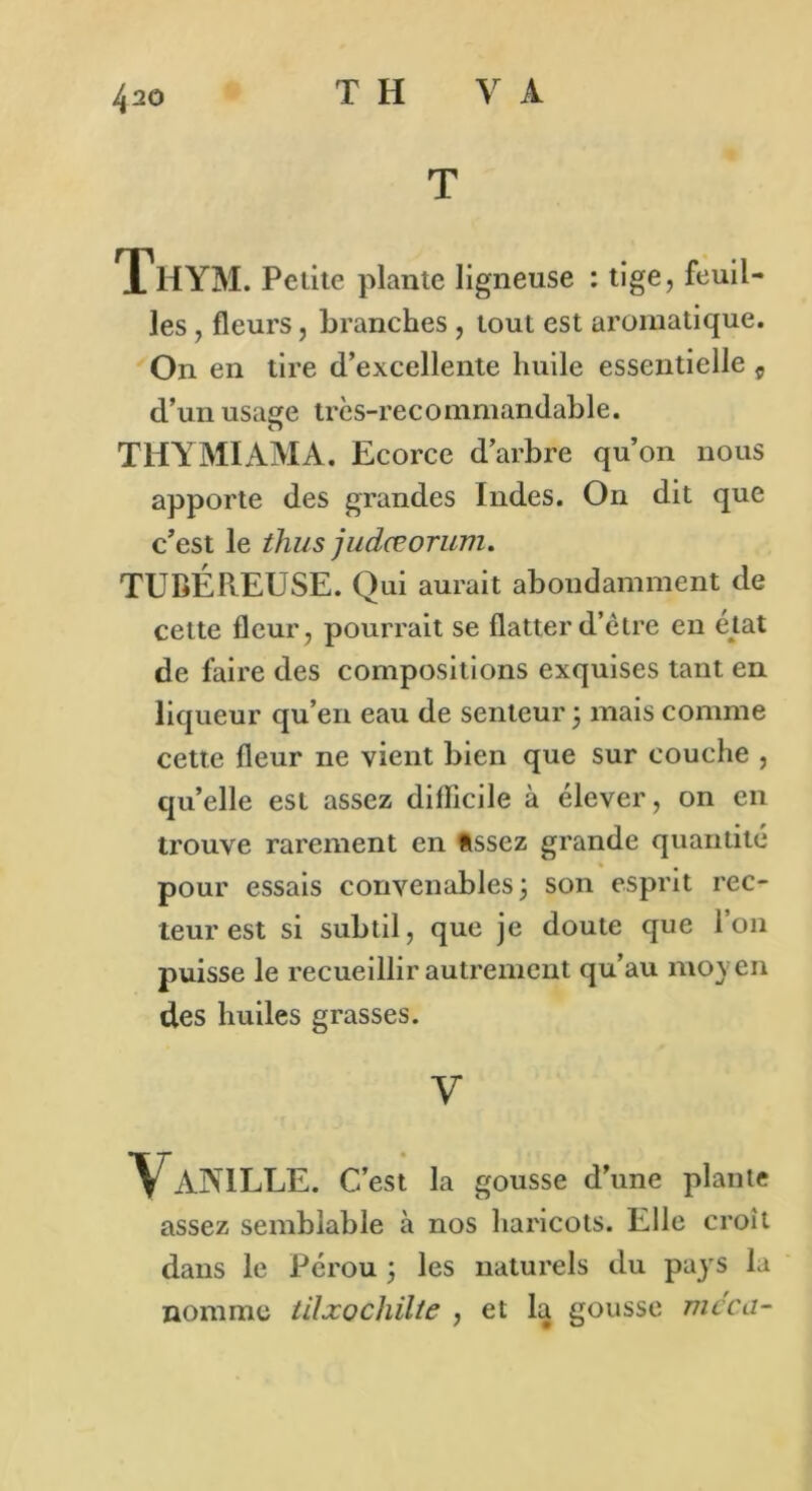 T ThYM. Petite plante ligneuse : tige, feuil- les , fleurs, branches , tout est aromatique. On en tire d’excellente huile essentielle 9 d’un usage très-recommandable. THYMIAMA. Ecorce d’arbre qu’on nous apporte des grandes Indes. On dit que c’est le thus judœorum. TUBÉPtEUSE. Qui aurait abondamment de cette fleur, pourrait se flatter d’être en état de faire des compositions exquises tant en liqueur qu’en eau de senteur 3 mais comme cette fleur ne vient bien que sur couche , qu’elle est assez difficile à élever, on en trouve rarement en assez grande quantité pour essais convenables 3 son esprit rec- teur est si subtil, que je doute que Ion puisse le recueillir autrement qu’au moyen des huiles grasses. y Vanille. C’est la gousse d’une plante assez semblable à nos haricots. Elle croît dans le Pérou 3 les naturels du pays la nomme tilxochïlte , et la gousse mcca-