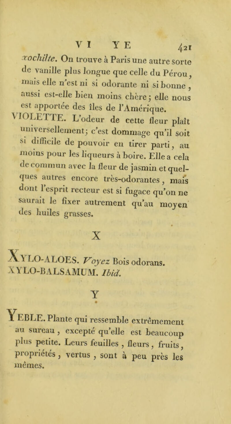 i ochilte. On trouve à Paris une autre sorte clc vanille plus longue que celle du Pérou, niais elle n'est ni si odorante ni si bonne , aussi est-elle bien moins chère ; elle nous est apportée des îles de l’Amérique. VIOLETTE. L’odeur de cette fleur plaît universellement; c’est dommage qu’il soit si difficile de pouvoir en tirer parti, au moins pour les liqueurs à boire. Elle a cela de commun avec la fleur de jasmin et quel- ques autres encore très-odorantes, mais dont l’esprit recteur est si fugace qu’on 11e saurait le fixer autrement qu’au moyen des huiles grasses. X AA LO-ALOES. Voyez Bois odorans. XYLO-BALSAMUM. Ibid. Y • YeBLE. Plante qui ressemble extrêmement au sui eau , excepte qu elle est beaucoup plus petite. Leurs feuilles , fleurs, fruits, propriétés , vertus , sont à peu près les mêmes.