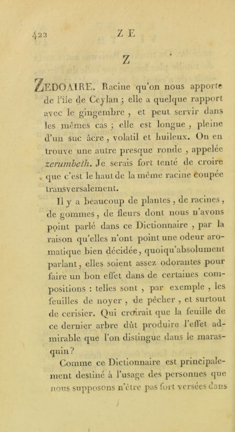 À22 Z E ZeDOxMRE. Racine qu’on nous apporte de l’ile de Ccylan 3 elle a quelque rapport avec le gingembre , et peut servir dans les mêmes cas ; elle est longue , pleine d’un suc âcre , volatil et huileux. On en trouve une autre presque ronde , appelée zerumbeth. Je serais fort tenté de croire . que c’est le haut de la même racine coupée trans v e r sale m en t. Il y a beaucoup de plantes , de racines , de gommes , de fleurs dont nous 11 avons point parlé dans ce Dictionnaire , par la raison qu elles n’ont point une odeur aro- matique bien décidée, quoiqu absolument parlant, elles soient assez odorantes pour faire un bon effet dans de certaines com- positions : telles sont , par exemple , les feuilles de noyer , de pêcher , et surtout de cerisier. Qui croirait que la feuille de ce dernier arbre dut produire l’effet ad- mirable que l’on distingue dans le maras- quin? Comme ce Dictionnaire est principale- ment destiné à l’usage des personnes que nous supposons n’èlre pas fort versées dans 1