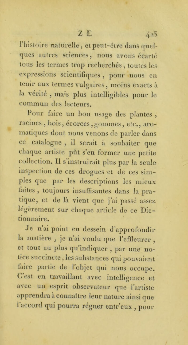 Z E 425 l’histoire naturelle, et peut-être dans quel- ques autres sciences, nous avons écarté tous les termes trop recherchés, toutes les expressions scientifiques , pour nous en tenir aux termes vulgaires, moins exacts à la vérité , ma>s plus intelligibles pour le commun des lecteurs. Pour faire un bon usage des plantes , racines , bois, écorces,gommes, etc., aro- matiques dont nous venons de parler dans ce catalogue , il serait à souhaiter que chaque artiste pût s’en former une petite collection. 11 s’instruirait plus par la seule inspection de ces drogues et de ces sim- ples que par les descriptions les mieux faites , toujours insuffisantes dans la pra- tique, et de là vient que j’ai passe assez, légèrement sur chaque article de ce Dic- tionnaire. Je n’ai point eu dessein d’approfondir la matière , je n’ai voulu que l’effleurer , et tout au plus qu’indiquer , par une no- tice succincte, les substances qui pouvaient faire partie de l’objet qui nous occupe. C’est en travaillant avec intelligence et avec un esprit observateur que l’artiste apprendra à connaître leur nature ainsi que l’accord qui pourra régner eutr’eux , pour