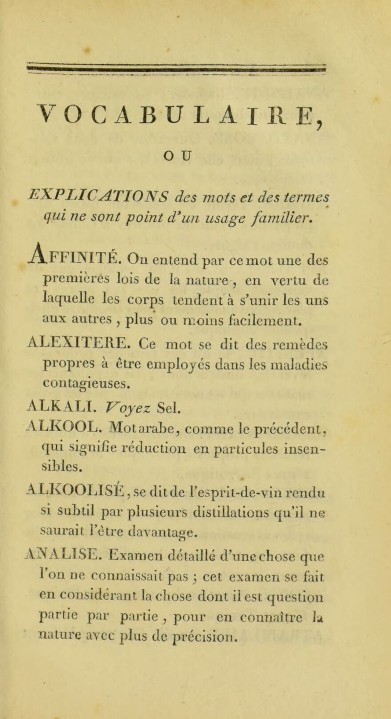 V O C A B U L A I II E, O ü EXPLICATIONS des mots et des termes qui ne sont point d'un usage familier. -A.FF 1NIT É. Ou entend par ce mot une des premières lois de la nature , en vertu de laquelle les corps tendent à s’unir les uns aux autres , plus ou moins facilement. ALEXITERE. Ce mot se dit des remèdes propres à être employés dans les maladies contagieuses. ALKALI. Voyez Sel. ALKOOL. Mot arabe, comme le précédent, qui signifie réduction en particules insen- sibles. 0 ALKOOLISE, se dit de l’esprit-de-vin rendu si subtil par plusieurs distillations qu’il ne saurait letre davantage. AN A El SE. Examen détaillé d’une chose que 1 on ne connaissait pas 3 cet examen se fait en considérant la chose dont il est question partie par partie , pour en connaître lu nature avec plus de précision.