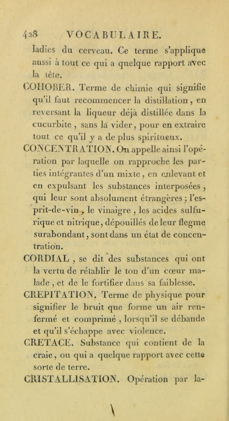 ladies du cerveau. Ce terme s’applique aussi à tout ce qui a quelque rapport avec la tète. COHOBER. Terme de chimie qui signifie qu’il faut recommencer la distillation, en reversant la liqueur déjà distillée dans la cucurbitc , sans là vider, pour en extraire tout ce qu’il y a de plus spiritueux. CONCENTRATION. On appelle ainsi l’opé- ration par laquelle on rapproche les par- ties intégrantes d’un mixte, en enlevant et en expulsant les substances interposées , qui leur sont absolument étrangères, l’es- prit-de-vin^ le vinaigre , les acides sulfu- rique et nitrique, dépouillés de leur flegme surabondant, sont dans un état de concen- tration. CORDIAL , se dit des substances qui ont la vertu de rétablir le ton d’un cœur ma- lade , et de le fortifier dans sa faiblesse. CREPITATION. Terme de physique pour signifier le bruit que forme un air ren- fermé et comprimé , lorsqu’il se débande et qu’il s’échappe avec violence. CRETACE. Substance qui contient de la craie, ou qui a quelque rapport avec cette sorte de terre. CRISTALLISATION. Opération par la-
