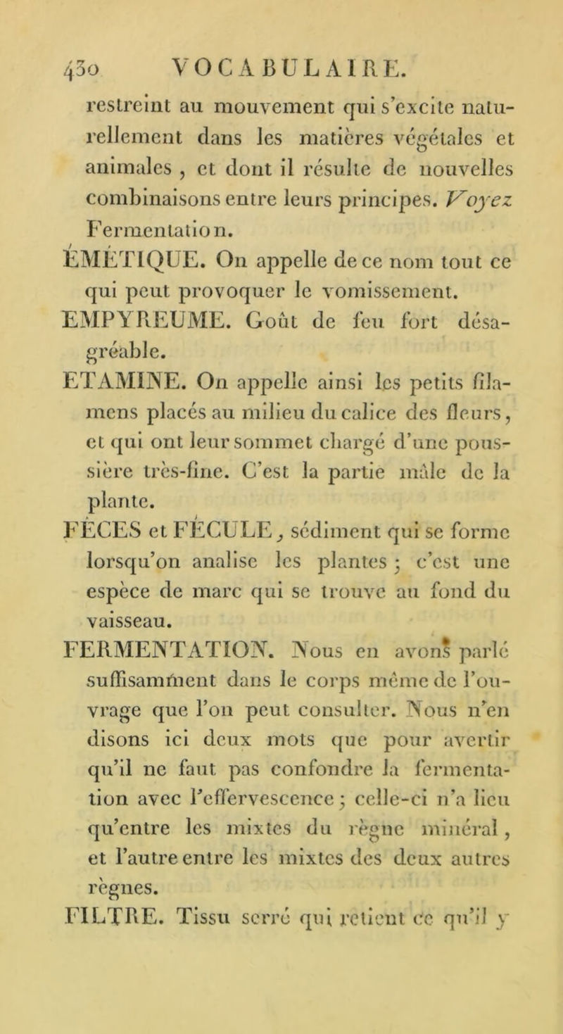 restreint au mouvement qui s’excite natu- rellement dans les matières végétales et animales , et dont il résulte de nouvelles combinaisons entre leurs principes. Voyez Fermentation. / * EMETIQUE. On appelle de ce nom tout ce qui peut provoquer le vomissement. EMPYREUME. Goût de feu fort désa- gréable. ETAMINE. On appelle ainsi les petits fîla- mens placés au milieu du calice des fleurs, et qui ont leur sommet chargé d’une pous- sière très-fine. C’est la jiartie male de la plante. A > FECES et b ECU LE, sédiment qui se forme lorsqu’on analise les plantes • c’est une espèce de marc qui se trouve au fond du vaisseau. FERMENTATION. Nous en avon? parlé suffisamment dans le corps même de l’ou- vrage que l’on peut, consulter. Nous n’en disons ici deux mots que pour avertir qu’il ne faut pas confondre la fermenta- tion avec l’effervescence; celle-ci n’a lieu qu’entre les mixtes du règne minéral, et l’autre entre les mixtes des deux autres règnes. FILTRE. Tissu serré qui retient ce qu’il y