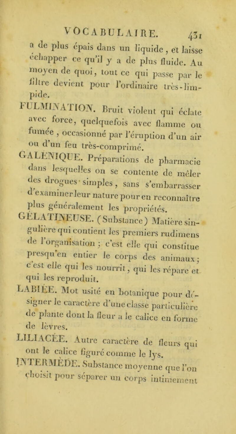 a Je plus épais dans un liquide , et laisse échapper ce qu’il y a de plus fluide. Au moyen de quoi, tout ce qui passe par le liltre devient pour l’ordinaire très-lim- pi do. PULM1NATION. Bruit violent qui éclate a\cc force, quelquefois avec flamme ou umee , occasionné par 1 éruption d’un air ou d’un feu très-comprimé. GALENIQUE. Préparations de pharmacie dans lesquelles on se contente de mêler des drogues-simples, sans s’embarrasser d examiner leur nature pour en reconnaître PIus généralement les propriétés. GELA 1 EN ETJSE. (Substance) Matière sin- gulière qui contient les premiers rudimens de l’organisation ; c’est elle qui constitue presqu’en entier le corps des animaux; c est elle qui les nourrit, qui les répare et: qui les reproduit. LABIÉE. Mot usité en botanique pour dé- signer le caractère d’uue classe particulière de plante dont la fleur a le calice en forme de lèvres. LIE!ALLE. Autre caractère de fleurs qui ont le calice figuré comme le lys. IN IERMÈDE. Substance moyenne que l’on choisit pour séparer un corps intimement