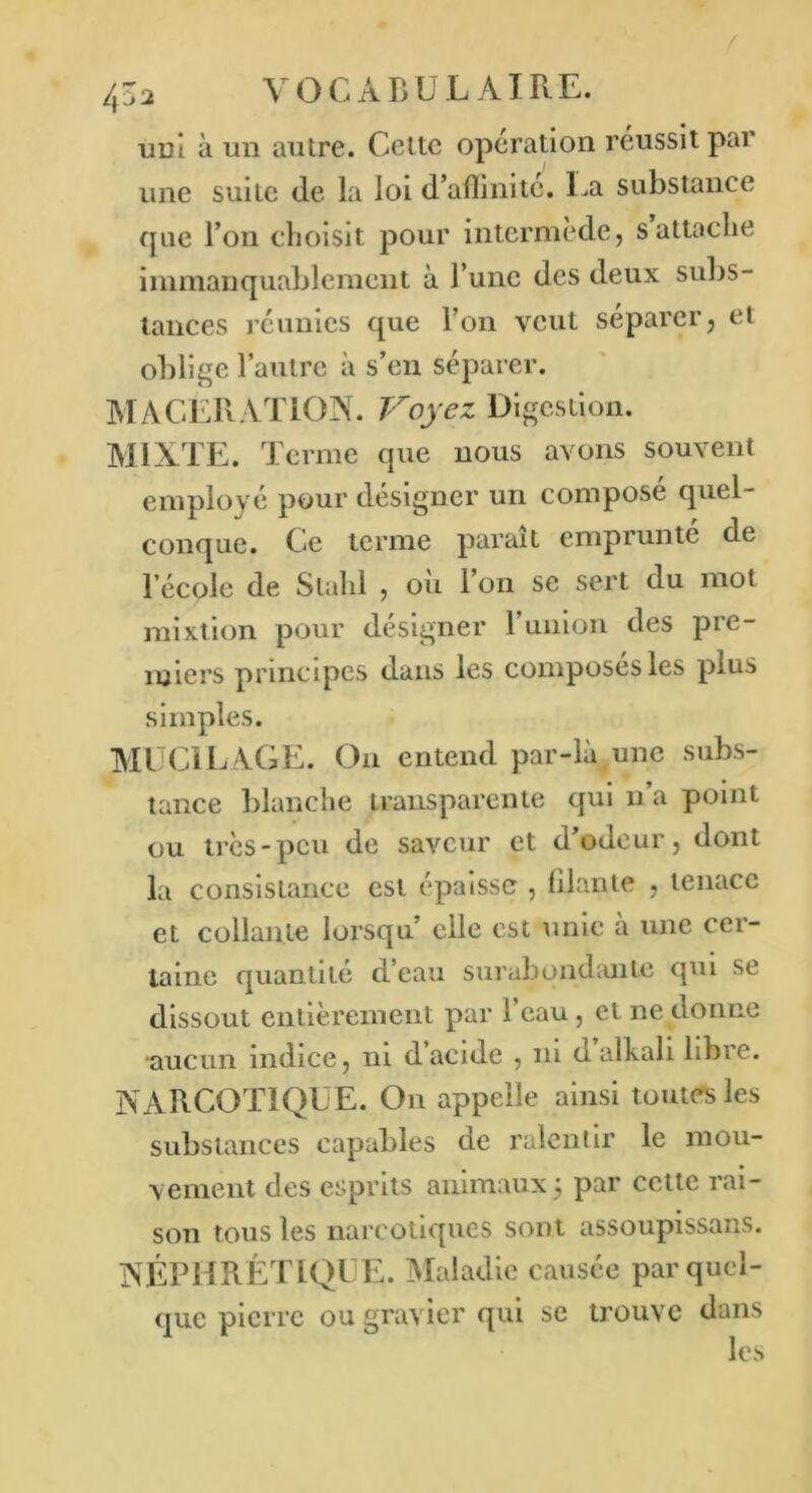 /j Z2 V O C A B U L AIR E. uui à un autre. Celte opération réussit par une suite de la loi d’aflinité. La substance que l’on choisit pour intermède, s attache immanquablement à l’une des deux subs- tances réunies que l’on veut séparer, et oblige l’autre à s’en séparer. MACERATION. Voyez Digestion. MIXTE. Terme que nous avons souvent employé pour désigner un compose quel- conque. Ce terme parait emprunté de l’école de Slahl , où l’on se sert du mot mixtion pour désigner l’union des pre- miers principes dans les composés les plus simples. MUCILAGE. On entend par-là une subs- tance blanche transparente qui n’a point ou très-peu de saveur et d’odeur, dont la consistance est épaisse , Riante , tenace et collante lorsqu elle est unie à une cer- taine quantité d’eau surabondante qui se dissout entièrement par l’eau, et ne donne •aucun indice, ni dacide , ni dalkali hbic. NARCOTIQUE. On appelle ainsi toutes les substances capables de ralentir le mou- vement des esprits animaux; par cette rai- son tous les narcotiques sont assoupissans. NÉPHRÉTIQUE. Maladie causée par quel- que pierre ou gravier qui se trouve dans les