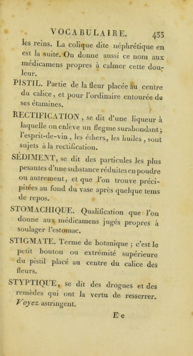 les reins. La colique dite néphrétique en est la suite. On donne aussi ce nom aux médicamens propres à calmer cette dou- leur. PISTIL. Partie de la fleur placée au centre du calice , et pour 1 ordinaire entourée de ses étamines. RECTIFICATION , se dit d’une liqueur à laquelle on enlève un flegme surabondant; 1 esprit-de-vin , les éthers, les huiles , sont sujets à la rectification. SÉDIMEA T, se dit des particules les plus pesantes d une substance réduites en poudre ou autrement, et que Ton trouve préci- pitées au fond du vase après quelque tems de repos. STOMACHIQUE. Qualification que Ton donne aux médicamens jugés propres à soulager Testomac. SI IGMATE. Terme de botanique ; c’est le petit bouton ou extrémité supérieure du pistil placé au centre du calice des fleurs. ST\PTIQT E, se dit des drogues et des remèdes qui ont la vertu de resserrer. T oyez astringent. Ee