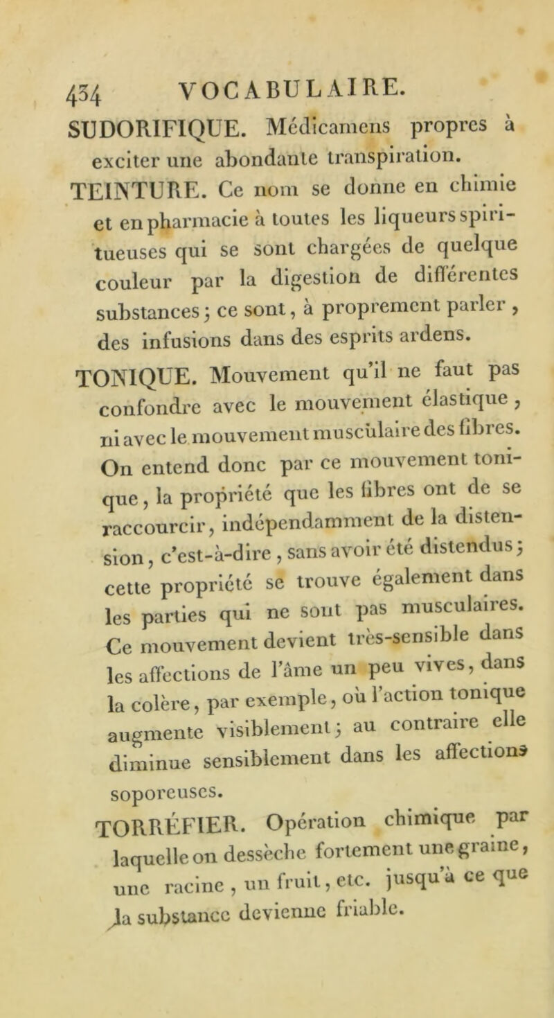 SUDORIFIQUE. Médicamens propres à exciter une abondante transpiration. TEINTURE. Ce nom se donne en chimie et en pharmacie à toutes les liqueurs spiri- tueuses qui se sont chargées de quelque couleur par la digestion de difïérerites substances5 ce sont, a proprement pailei , des infusions dans des esprits ardens. TONIQUE. Mouvement qu’il ne faut pas confondre avec le mouvement élastique , ni avec le mouvement musculaire des libres. On entend donc par ce mouvement toni- que, la propriété que les libres ont de se raccourcir, indépendamment de la disten- sion , c’est-à-dire , sans avoir été distendus 5 cette propriété se trouve également dans les parties qui ne sont pas musculaires. Ce mouvement devient très-sensible dans les affections de lame un peu vives, dans la colère, par exemple, où l’action tonique augmente visiblement 3 au contraire elle diminue sensiblement dans les affections soporeuses. TORRÉFIER- Opération chimique par laquelle on dessèche fortement une graine, une racine , un fruit, etc. jusqu’à ce que > substance devienne friable.