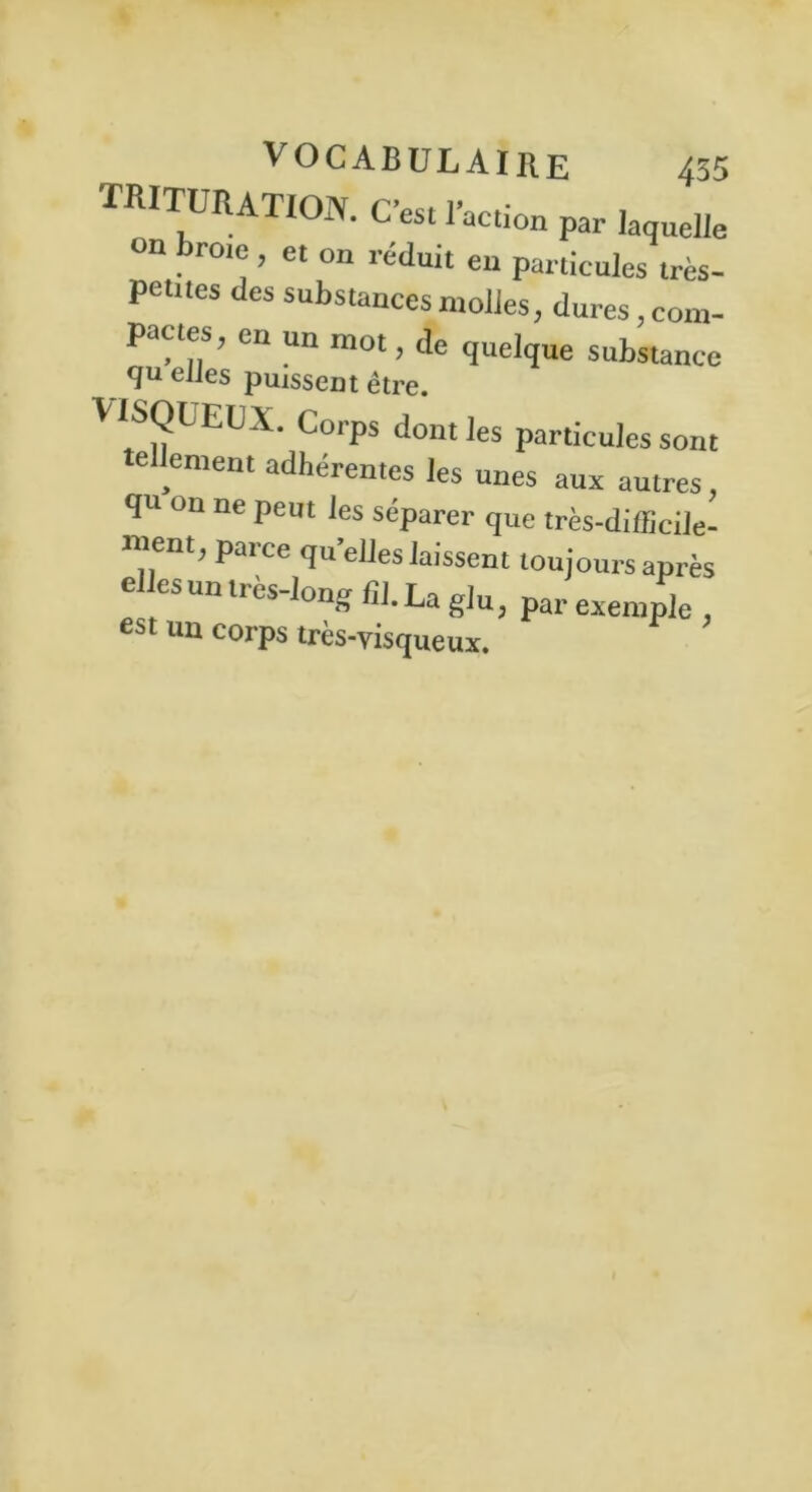 TRITURATION. C’est l’action par laquelle on broie , et on réduit en particules très- petites des substances molles, dures com- pactes ; en un mot, de quelque substance quelles puissent être. VISQUEUX. Corps dont les particules sont le entent adhérentes les unes aux autres, qu on ne peut les séparer que très-difficile- ment, parce quelles laissent toujours après elles un très-long fil. La glu, par exemple , est un corps très-visqueux.