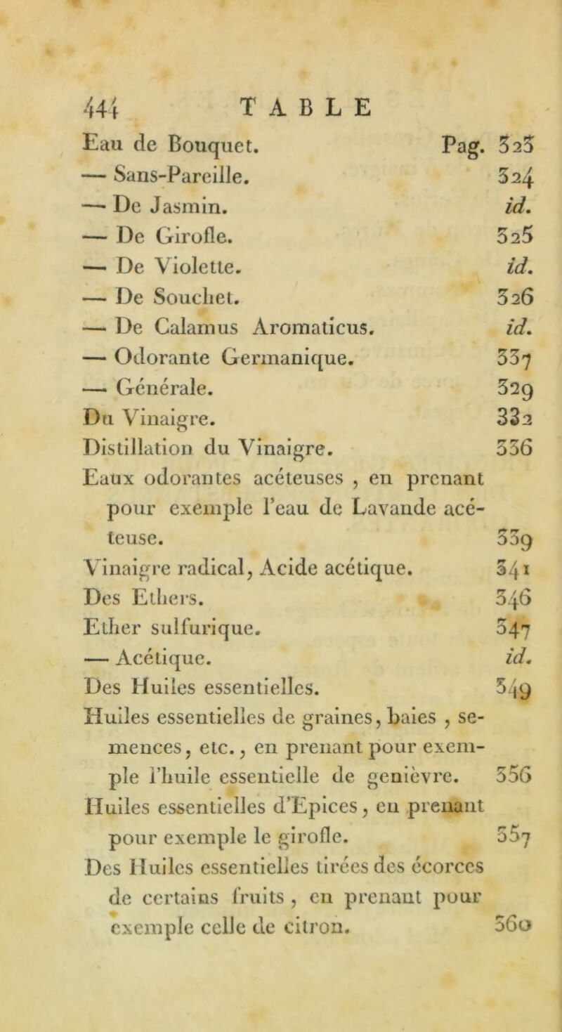Eau de Bouquet. Pag. 323 — Sans-Pareille. 32\ —■ De Jasmin. id. — De Girofle. 5 25 — De Violette. id. — De Souchet. 326 — De Calamus Àromaticus. id. — Odorante Germanique. 337 — Générale. 329 Du Vinaigre. 332 Distillation du Vinaigre. 356 Eaux odorantes acéteuses , en prenant pour exemple l’eau de Lavande acé- teuse. 339 Vinaigre radical, Acide acétique. 341 Des Ethers. 346 Ether sulfurique. 347 — Acétique. id. Des Huiles essentielles. 549 Huiles essentielles de graines, Baies , se- mences, etc., en prenant pour exem- ple l’huile essentielle de genièvre. 556 Huiles essentielles d’Epices, eu prenant pour exemple le girofle. 33^ Des Huiles essentielles tirées des écorces de certains fruits , en prenant pour exemple celle de citron. 56o