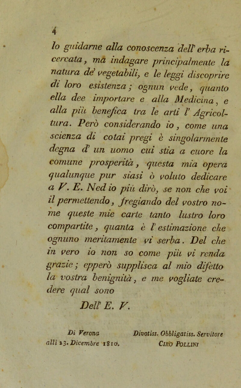 Io guidarne alla conoscenza dell' erba ri- cercata, ma indagare principalmente la natura dé vegetabili, e le leggi discoprire di loro esistenza j ognun vede, (filanto ella dee importare e alla Medicina, e alla più benefica tra le arti V Agricol- tura. Però considerando io, come una scienza di cotai pregi è singolarmente degna d’ un uomo cui stia a cuore la comune prosperità, questa mia opera qualunque pur siasi ò voluto dedicare ci V. E. Ned io più dirò, se non che voi il permettendo, fregiando del vostro no- me queste mie carte tanto lustro loro compartite, quanta è l estimazione che ognuno meritamente vi serba. Del che in vero io non so come più vi renda grazie-, epperò supplisca al mio difetto la vostra benignità, e me vogliate cre- dere qual sono Deir E. V. Di Verona alli 13. Dicembre i8id. Divotiss. Obbligaiiss. Servitore Ciro Pollini