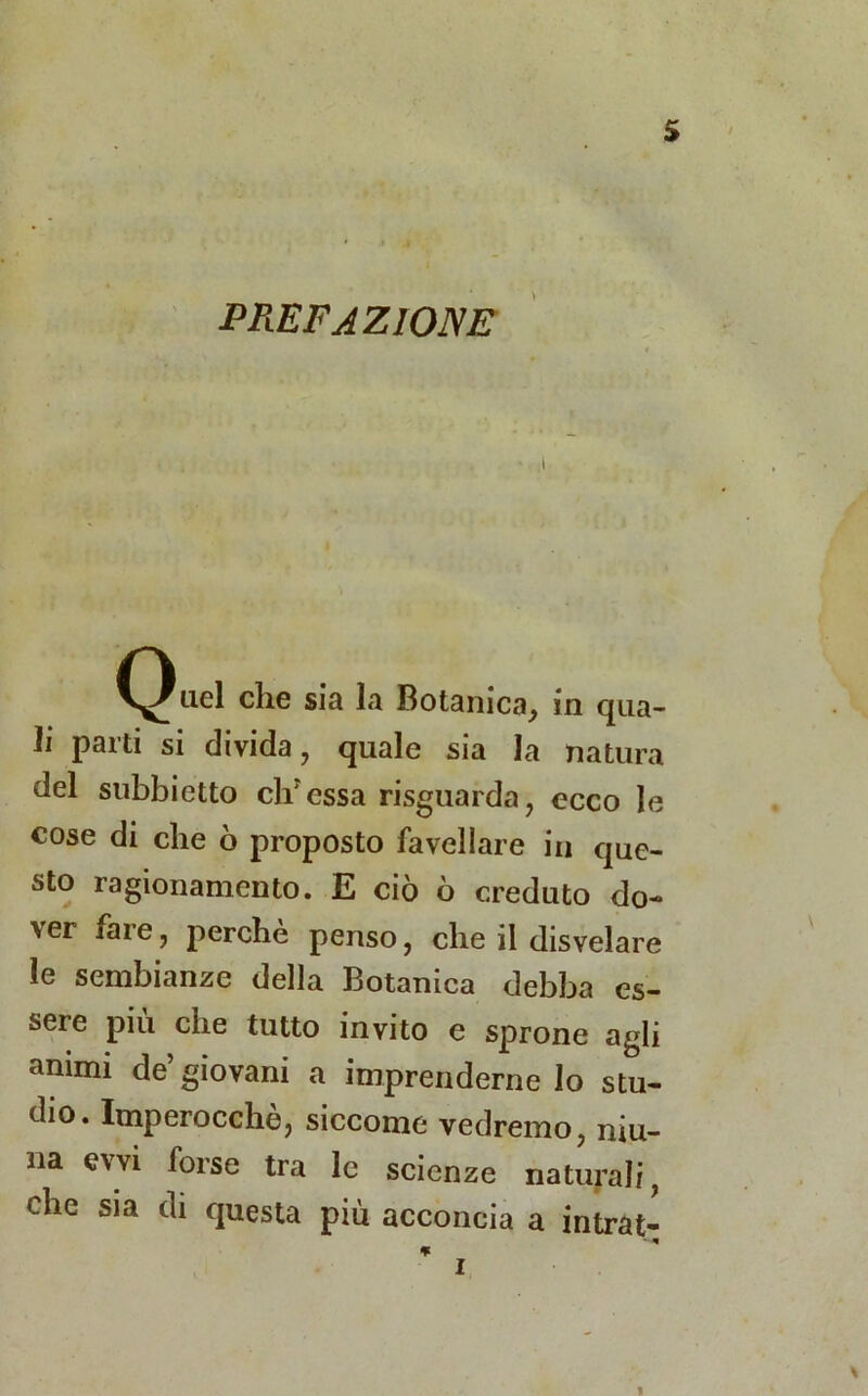 PREFAZIONE Q «el die sia la Botanica , in qua- li Parti si divida, quale sia la natura del subbietto difessa risguarda, ecco le cose di che ò proposto favellare in que- sto ragionamento. E ciò ò creduto do- ver fai e, perche penso, che il disvelare le sembianze della Botanica debba es- sere più che tutto invito e sprone agli animi de’giovani a imprenderne lo stu- dio. Imperocché, siccome vedremo, niu- na evvi forse tra le scienze naturali, che sia di questa piu acconcia a intrat- i