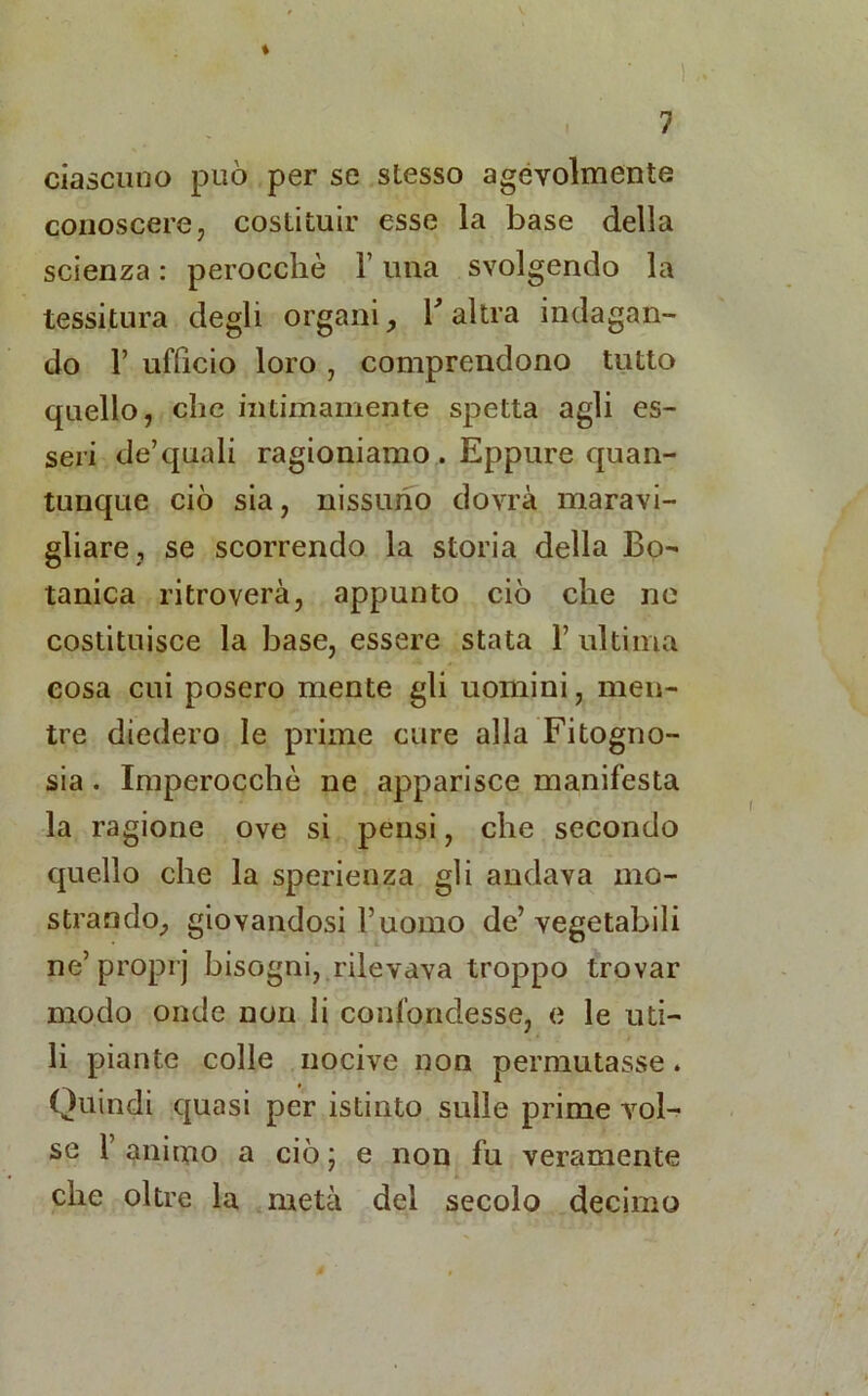 ciascuno può per se stesso agévolmente conoscere, costituir esse la base della scienza : perocché Y una svolgendo la tessitura degli organi, l'altra indagan- do 1’ ufficio loro , comprendono tutto quello, che intimamente spetta agli es- seri de’quali ragioniamo . Eppure quan- tunque ciò sia, nissuno dovrà maravi- gliare, se scorrendo la storia della Bo- tanica ritroverà, appunto ciò che ne costituisce la base, essere stata 1’ultima cosa cui posero mente gli uomini, men- tre diedero le prime cure alla Fitogno- sia . Imperocché ne apparisce manifesta la ragione ove si pensi, che secondo quello che la sperienza gli andava mo- strando, giovandosi l’uomo de’vegetabili ne’ proprj bisogni, rilevava troppo trovar modo onde non li confondesse, e le uti- li piante colle nocive non permutasse. Quindi quasi per istinto sulle prime vol- se 1’ animo a ciò ; e non fu veramente che oltre la metà del secolo decimo