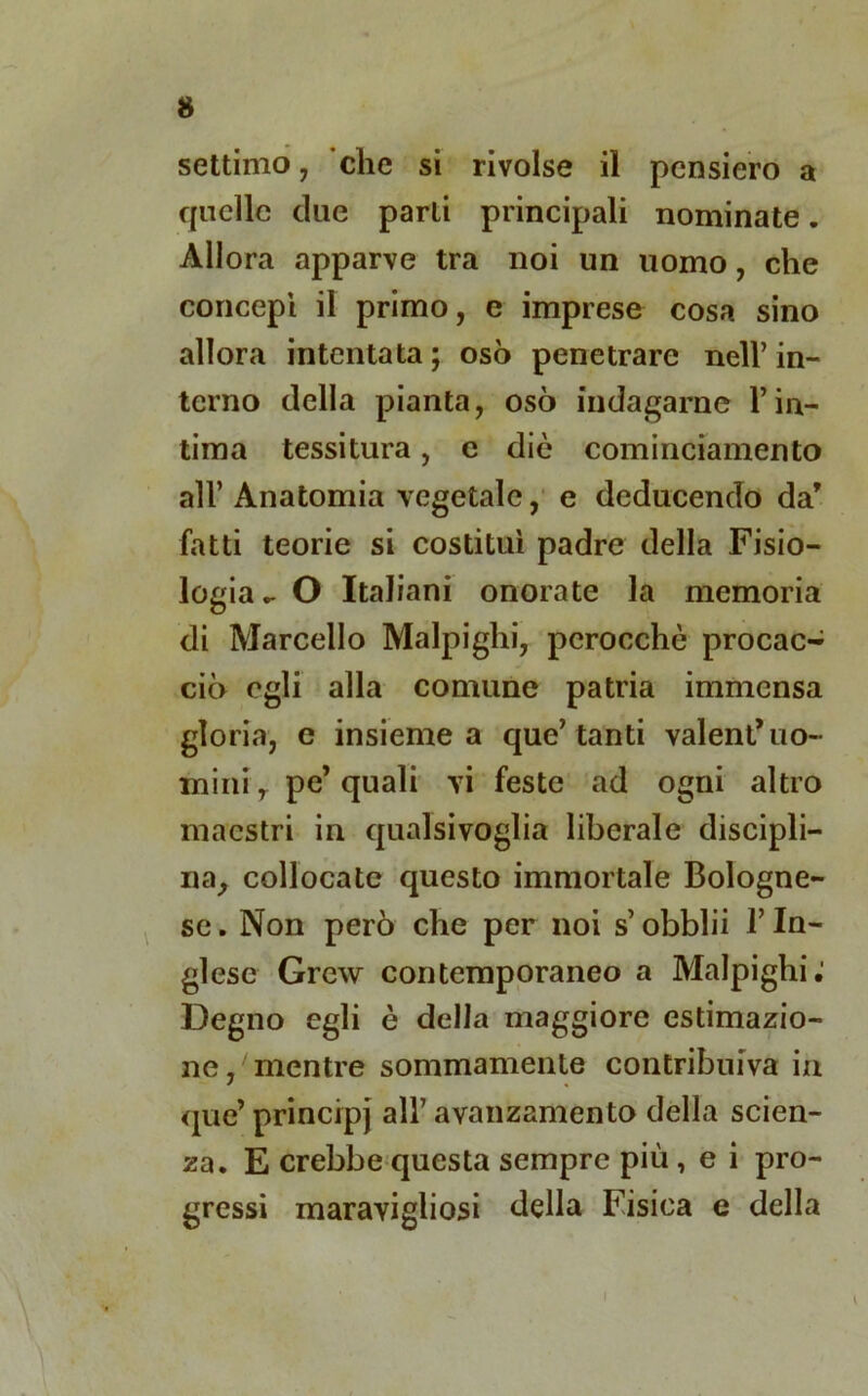 settimo, che si rivolse il pensiero a quelle due parli principali nominate. Allora apparve tra noi un uomo, che concepì il primo, e imprese cosa sino allora intentata; osò penetrare nell’in- terno della pianta, osò indagarne l’in- tima tessitura, c die cominciamento all’ Anatomia vegetale, e deducendo da' fatti teorie si costituì padre della Fisio- logia - O Italiani onorate la memoria di Marcello Malpighi, perocché procaci ciò egli alla comune patria immensa gloria, e insieme a que’tanti valentuo- mini y pe’ quali vi feste ad ogni altro maestri in qualsivoglia liberale discipli- na, collocate questo immortale Bologne- se. Non però che per noi s’obblii l’In- glese Grew contemporaneo a Malpighi; Degno egli è della maggiore estimazio- ne , mentre sommamente contribuiva in que’principj all’avanzamento della scien- za. E crebbe questa sempre più , e i pro- gressi maravigliosi della Fisica e della