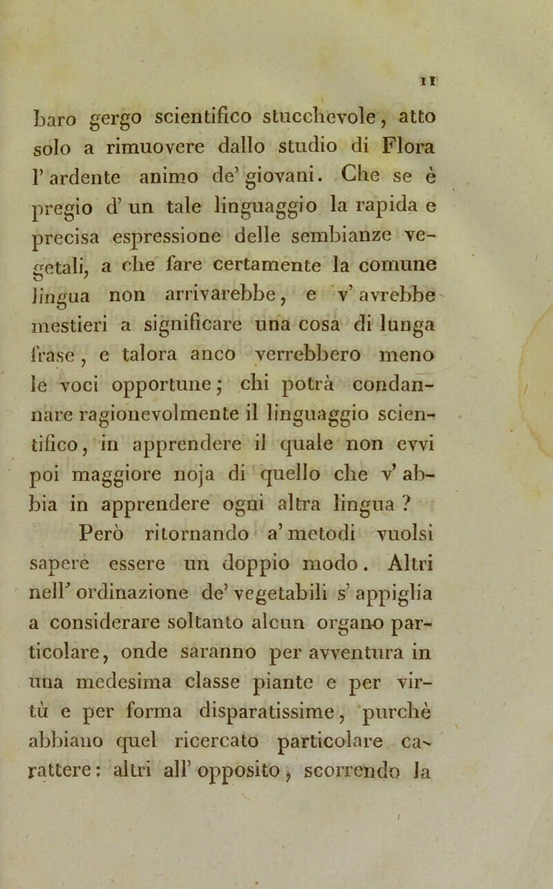 baro gergo scientifico stucchevole, atto solo a rimuovere dallo studio di Flora l’ardente animo de’giovani. Che se è pregio d’ un tale linguaggio la rapida e precisa espressione delle sembianze ve- getali, a che fare certamente la comune o ' lingua non arrivarebbe, e v’avrebbe mestieri a significare una cosa di lunga frase, e talora anco verrebbero meno le voci opportune ; chi potrà condan- nare ragionevolmente il linguaggio scien- tifico, in apprendere il quale non evvi poi maggiore noja di quello che v’ ab- bia in apprendere ogni altra lingua ? Però ritornando a’metodi vuoisi sapere essere un doppio modo. Altri nelb ordinazione de’ vegetabili s appiglia a considerare soltanto alcun organo par- ticolare, onde saranno per avventura in una medesima classe piante e per vir- tù e per forma disparatissime, purché abbiano quel ricercato particolare ca-- rattere : allri all’ opposito , scorrendo la