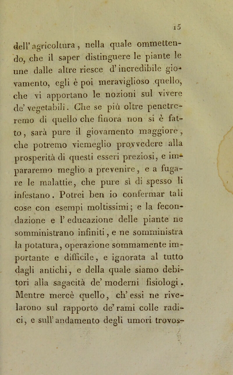 deir agricoltura , nella quale ommetten- do7 che il saper distinguere le piante le une dalle altre riesce d’incredibile gio- vamento, egli è poi meraviglioso quello, che vi apportano le nozioni sul vivere de’ vegetabili. Che se più oltre penetre- remo di quello che finora non si è fat- to , sarà pure il giovamento maggiore, che potremo viemeglio provvedere alla prosperità di questi esseri preziosi, e im- parammo meglio a prevenire, e a luga- re le malattie, che pure si di spesso li infestano. Potrei ben io confermar tali cose con esempi moltissimi; e la fecon- dazione e f educazione delle piante ne somministrano infiniti, e ne somministra la potatura, operazione sommamente im- portante e difficile, e ignorata al tutto dagli antichi, e della quale siamo debi- tori alla sagacità de’ moderni fisiologi. Mentre mercè quello, eh’ essi ne rive- larono sul rapporto de’rami colle radi- ci, e sull’andamento degli umori trovos-