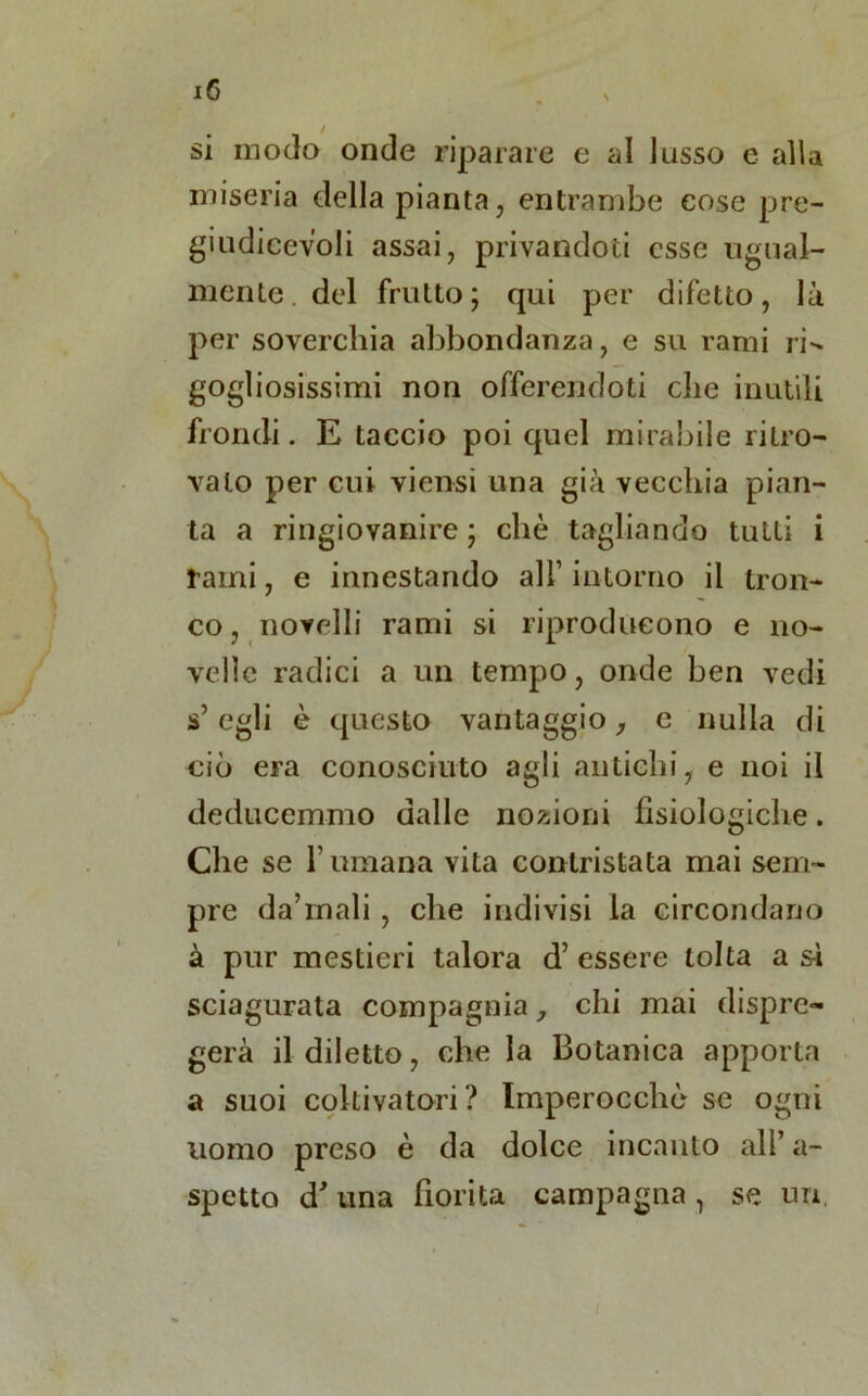 si modo onde riparare e ai lusso e alla miseria della pianta, entrambe cose pre- giudieevoli assai, privandoti esse ugual- mente, del frutto; qui per difetto, là per soverchia abbondanza, e su rami ri» gogliosissimi non offerendoti che inutili fiondi. E taccio poi quel mirabile ritro- vato per cui viensi una già vecchia pian- ta a ringiovanire; che tagliando tutti i fami, e innestando all’ intorno il tron- co, novelli rami si riproducono e no- velle radici a un tempo, onde ben vedi s5 egli è questo vantaggio, c nulla di ciò era conosciuto agli antichi, e noi il deducemmo dalle nozioni fisiologiche. Che se l’umana vita contristata mai sem- pre da’mali, che indivisi la circondano à pur mestieri talora d’ essere tolta a si sciagurata compagnia, chi mai dispre- gerà il diletto, che la Botanica apporta a suoi coltivatori? Imperocché se ogni uomo preso è da dolce incanto all’ a- spetto d'una fiorita campagna 1 se un,