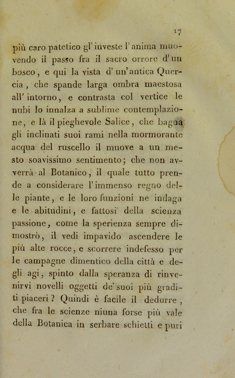 *7 più caro patetico gl’investe l’anima muo- vendo il passo fra il sacro orrore d’ini bosco, e qui la vista d’un’antica Quer- cia , che spande larga ombra maestosa all’intorno, e contrasta col vertice le nubi lo innalza a sublime contemplazio- ne, e là il pieghevole Salice, che bagna gli inclinati suoi rami nella mormorante acqua del ruscello il muove a un me- sto soavissimo sentimento ; che non av- verrà al Botanico, il quale tutto pren- de a considerare l’immenso regno del- le piante, e le loro funzioni ne indaga e le abitudini, e fattosi della scienza passione, come la sperienza sempre di- mostrò , il vedi impavido ascendere le più alte rocce, e scorrere indefesso per le campagne dimentico della città e de- gli agi, spinto dalla speranza di rinve- nirvi novelli oggetti de’suoi più gradi- ti piaceri ? Quindi è facile il dedurre , che fra le scienze niuna forse più vale della Botanica in serbare schietti e puri (