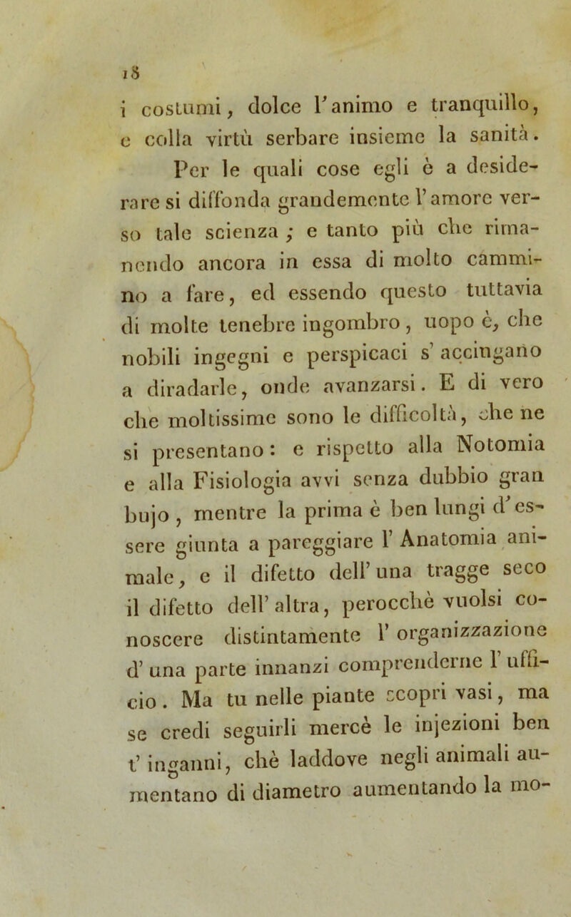 i costumi, dolce Tanimo e tranquillo, c colla virtù serbare insieme la sanità. Per le quali cose egli è a deside- rare si diffonda grandemente l’amore ver- so tale scienza ; e tanto più clic rima- nendo ancora in essa di molto cammi- no a fare, ed essendo questo tuttavia di molte tenebre ingombro, uopo è, che nobili ingegni e perspicaci s accingano a diradarle, onde avanzarsi. E di vero che moltissime sono le difficolta, che ne si presentano : e rispetto alla Notomia e alla Fisiologia avvi senza dubbio gran hujo , mentre la prima è ben lungi d'es- sere giunta a pareggiare 1’ Anatomia ani- male, c il difetto dell una tiagge seco il difetto dell’altra, perocché vuoisi co- noscere distintamente 1’ organizzazione d’una parte innanzi comprenderne 1 uffi- cio . Ma tu nelle piante scopri vasi, ma se credi seguirli mercè le injezioni ben t’ inganni, che laddove negli animali au- mentano di diametro aumentando la mo-