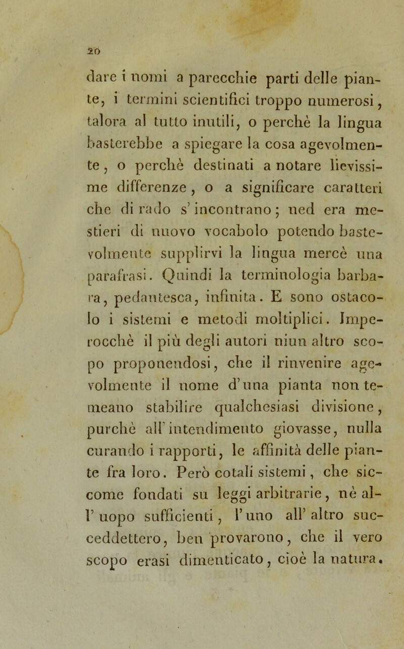 dare i nomi a parecchie parti delle pian- te, i termini scientifici troppo numerosi, talora al tutto inutili, o perchè la lingua basterebbe a spiegare la cosa agevolmen- te , o perchè destinati a notare lievissi- me differenze , o a significare caratteri che dirado s’incontrano ; ned era me- stieri di nuovo vocabolo potendo baste- volmeute supplirvi la lingua mercè una parafrasi. Quindi la terminologia barba- ra, pedantesca, infinita. E sono ostaco- lo i sistemi e metodi moltiplici. Impe- rocché il più degli autori niun altro sco- po proponendosi, che il rinvenire age- volmente il nome d’ima pianta non te- meano stabilire qualchesiasi divisione, purché all'intendimento giovasse, nulla curando i rapporti, le affinità delle pian- te fra loro. Però cotali sistemi, che sic- come fondati su leggi arbitrarie, nè al- l’uopo sufficienti, l’uno all’altro suc- ceddettero, ben provarono, che il vero scopo erasi dimenticato, cioè la natura•