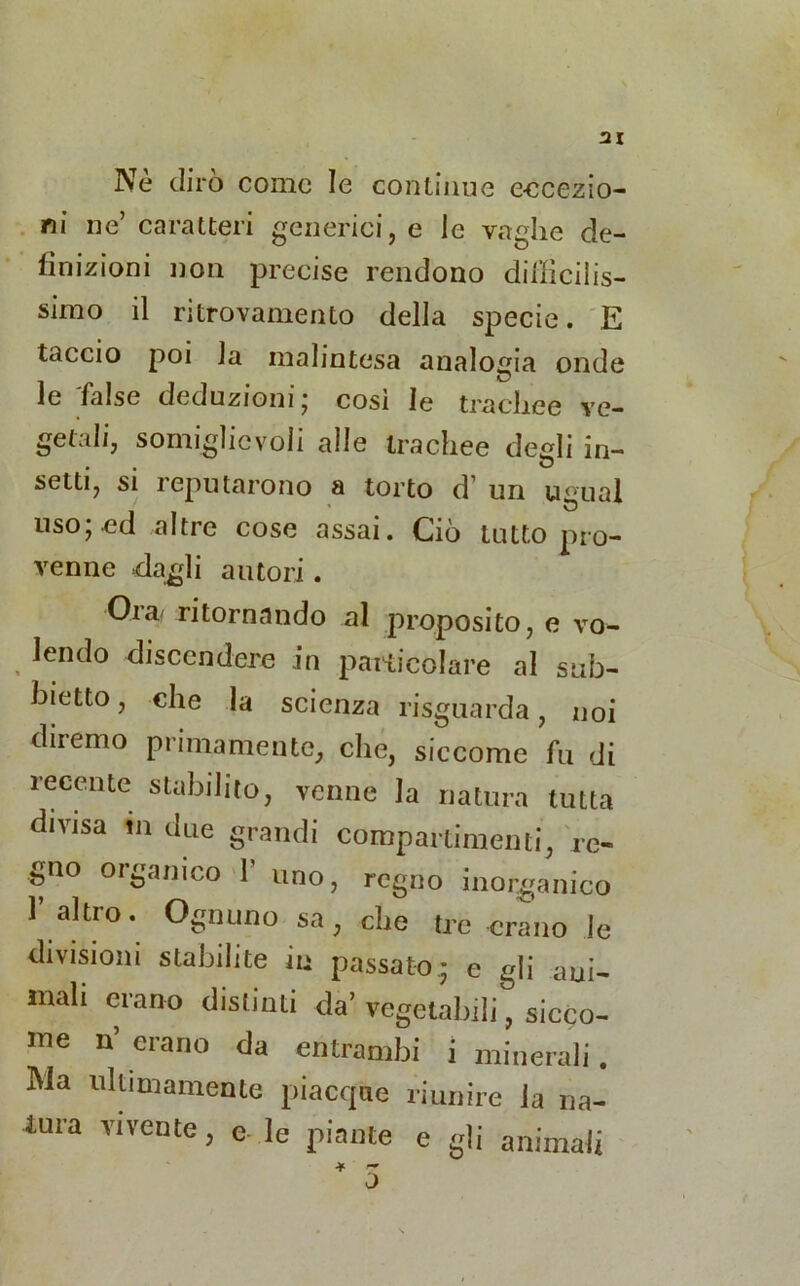 Nè dirò come le continue eccezio- ni ne’ caratteri generici, e le vaglie de- finizioni non precise rendono difficilis- simo il ritrovamento della specie. E taccio poi la malintesa analogia onde le false deduzioni; così le trachee ve- getali, somiglio voli alle trachee degli in- setti, si reputarono a torto d1 un ugual uso; ed altre cose assai. Ciò tutto pro- venne dagli autori . Ora- ritornando al proposito, e vo- lendo discendere in .particolare al sub- bierò, che la scienza risguarda, noi diremo primamente, che, siccome fu di recente stabilito, venne la natura tutta divisa m due grandi compartimenti, re- gno organico 1 uno, regno inorganico 1’ altro. Ognuno sa, che tre erano le divisioni stabilite in passato; e gli am- mali erano distinti da’ vegetabili, sicco- me n’ erano da entrambi i minerali. Ma ultimamente piacque riunire la na- tura vivente, e- le piante e gli animali * — o